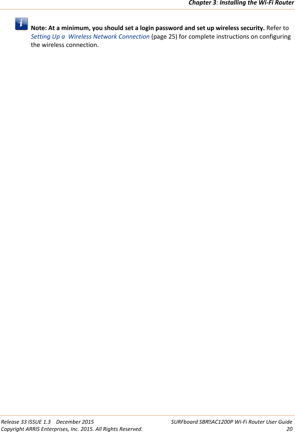 Chapter 3: Installing the Wi-Fi Router  Release 33 ISSUE 1.3    December 2015 SURFboard SBRAC1200P Wi-Fi Router User Guide Copyright ARRIS Enterprises, Inc. 2015. All Rights Reserved. 20   Note: At a minimum, you should set a login password and set up wireless security. Refer to Setting Up a  Wireless Network Connection (page 25) for complete instructions on configuring the wireless connection.  
