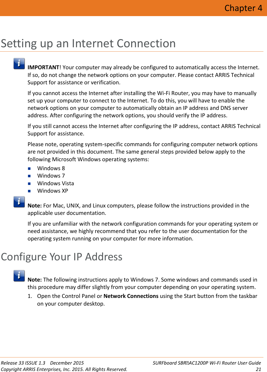  Release 33 ISSUE 1.3    December 2015 SURFboard SBRAC1200P Wi-Fi Router User Guide Copyright ARRIS Enterprises, Inc. 2015. All Rights Reserved. 21  Chapter 4 Setting up an Internet Connection  IMPORTANT! Your computer may already be configured to automatically access the Internet. If so, do not change the network options on your computer. Please contact ARRIS Technical Support for assistance or verification. If you cannot access the Internet after installing the Wi-Fi Router, you may have to manually set up your computer to connect to the Internet. To do this, you will have to enable the network options on your computer to automatically obtain an IP address and DNS server address. After configuring the network options, you should verify the IP address. If you still cannot access the Internet after configuring the IP address, contact ARRIS Technical Support for assistance. Please note, operating system-specific commands for configuring computer network options are not provided in this document. The same general steps provided below apply to the following Microsoft Windows operating systems:  Windows 8  Windows 7  Windows Vista  Windows XP  Note: For Mac, UNIX, and Linux computers, please follow the instructions provided in the applicable user documentation. If you are unfamiliar with the network configuration commands for your operating system or need assistance, we highly recommend that you refer to the user documentation for the operating system running on your computer for more information.   Configure Your IP Address  Note: The following instructions apply to Windows 7. Some windows and commands used in this procedure may differ slightly from your computer depending on your operating system. 1. Open the Control Panel or Network Connections using the Start button from the taskbar on your computer desktop. 