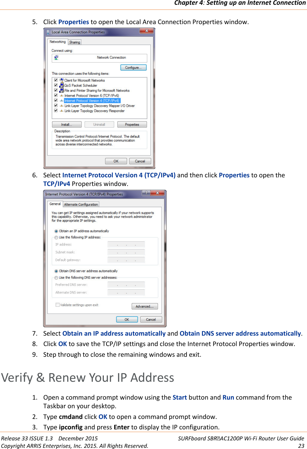 Chapter 4: Setting up an Internet Connection  Release 33 ISSUE 1.3    December 2015 SURFboard SBRAC1200P Wi-Fi Router User Guide Copyright ARRIS Enterprises, Inc. 2015. All Rights Reserved. 23  5. Click Properties to open the Local Area Connection Properties window.  6. Select Internet Protocol Version 4 (TCP/IPv4) and then click Properties to open the TCP/IPv4 Properties window.  7. Select Obtain an IP address automatically and Obtain DNS server address automatically. 8. Click OK to save the TCP/IP settings and close the Internet Protocol Properties window. 9. Step through to close the remaining windows and exit.   Verify &amp; Renew Your IP Address 1. Open a command prompt window using the Start button and Run command from the Taskbar on your desktop. 2. Type cmdand click OK to open a command prompt window. 3. Type ipconfig and press Enter to display the IP configuration. 