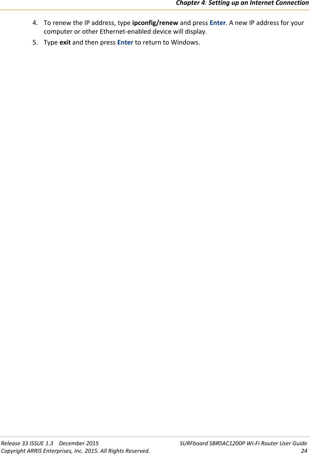 Chapter 4: Setting up an Internet Connection  Release 33 ISSUE 1.3    December 2015 SURFboard SBRAC1200P Wi-Fi Router User Guide Copyright ARRIS Enterprises, Inc. 2015. All Rights Reserved. 24  4. To renew the IP address, type ipconfig/renew and press Enter. A new IP address for your computer or other Ethernet-enabled device will display. 5. Type exit and then press Enter to return to Windows.  