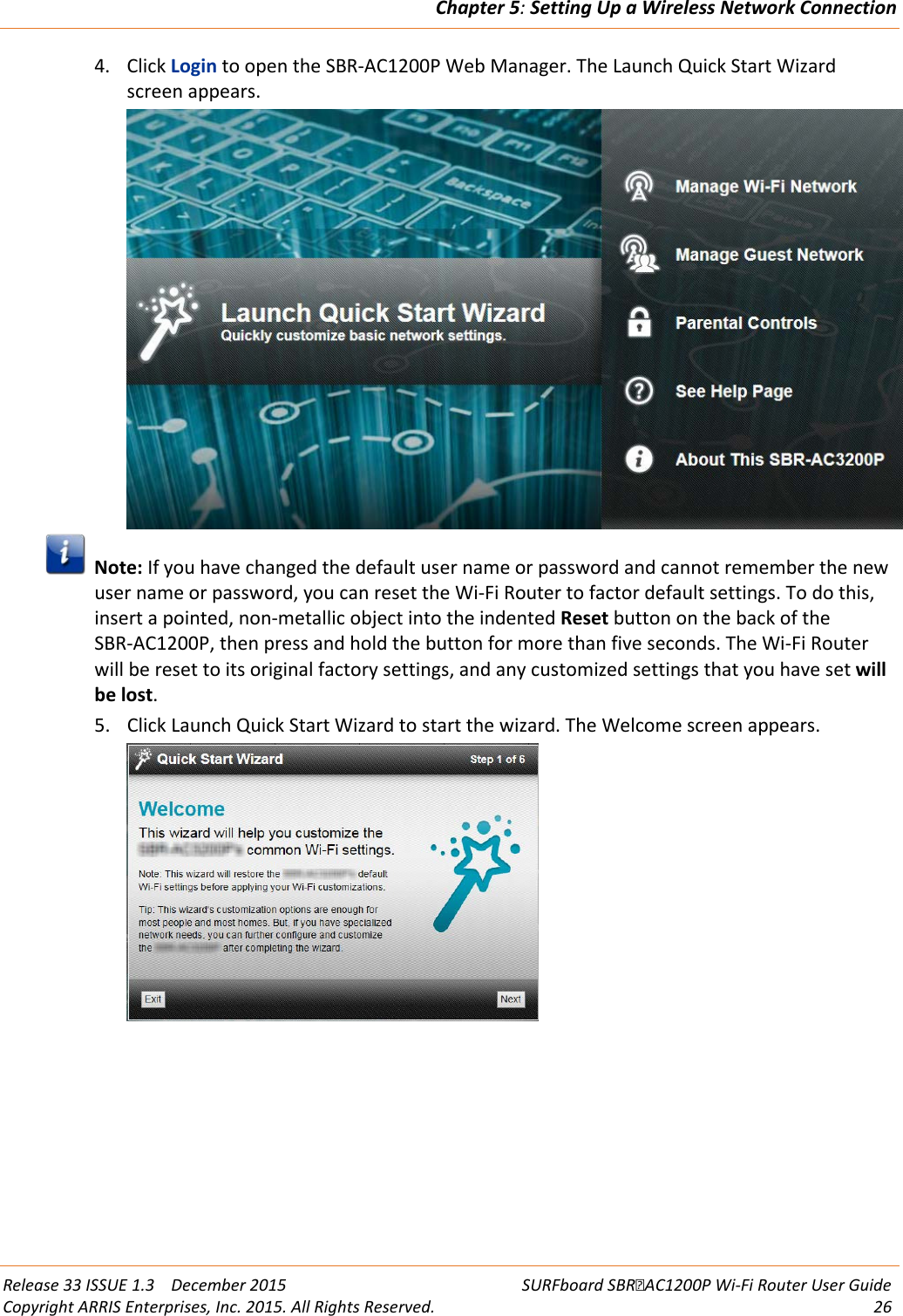 Chapter 5: Setting Up a Wireless Network Connection  Release 33 ISSUE 1.3    December 2015 SURFboard SBRAC1200P Wi-Fi Router User Guide Copyright ARRIS Enterprises, Inc. 2015. All Rights Reserved. 26  4. Click Login to open the SBR-AC1200P Web Manager. The Launch Quick Start Wizard screen appears.   Note: If you have changed the default user name or password and cannot remember the new user name or password, you can reset the Wi-Fi Router to factor default settings. To do this, insert a pointed, non-metallic object into the indented Reset button on the back of the SBR-AC1200P, then press and hold the button for more than five seconds. The Wi-Fi Router will be reset to its original factory settings, and any customized settings that you have set will be lost. 5. Click Launch Quick Start Wizard to start the wizard. The Welcome screen appears.  