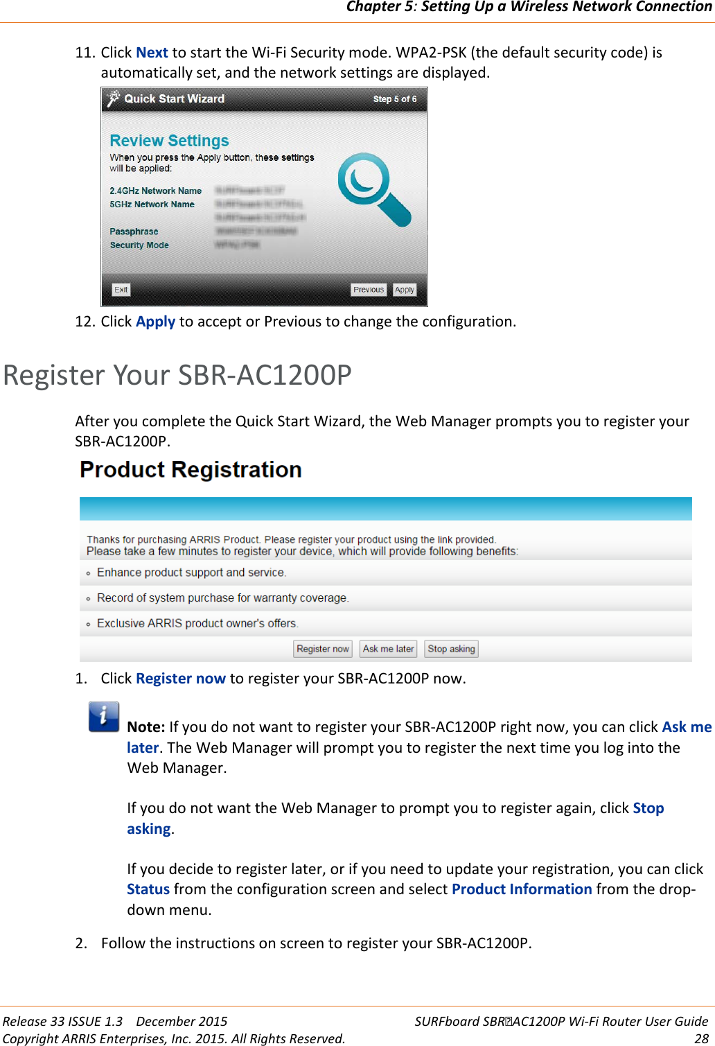 Chapter 5: Setting Up a Wireless Network Connection  Release 33 ISSUE 1.3    December 2015 SURFboard SBRAC1200P Wi-Fi Router User Guide Copyright ARRIS Enterprises, Inc. 2015. All Rights Reserved. 28  11. Click Next to start the Wi-Fi Security mode. WPA2-PSK (the default security code) is automatically set, and the network settings are displayed.  12. Click Apply to accept or Previous to change the configuration.   Register Your SBR-AC1200P After you complete the Quick Start Wizard, the Web Manager prompts you to register your SBR-AC1200P.  1. Click Register now to register your SBR-AC1200P now.  Note: If you do not want to register your SBR-AC1200P right now, you can click Ask me later. The Web Manager will prompt you to register the next time you log into the Web Manager.  If you do not want the Web Manager to prompt you to register again, click Stop asking.  If you decide to register later, or if you need to update your registration, you can click Status from the configuration screen and select Product Information from the drop-down menu. 2. Follow the instructions on screen to register your SBR-AC1200P.   