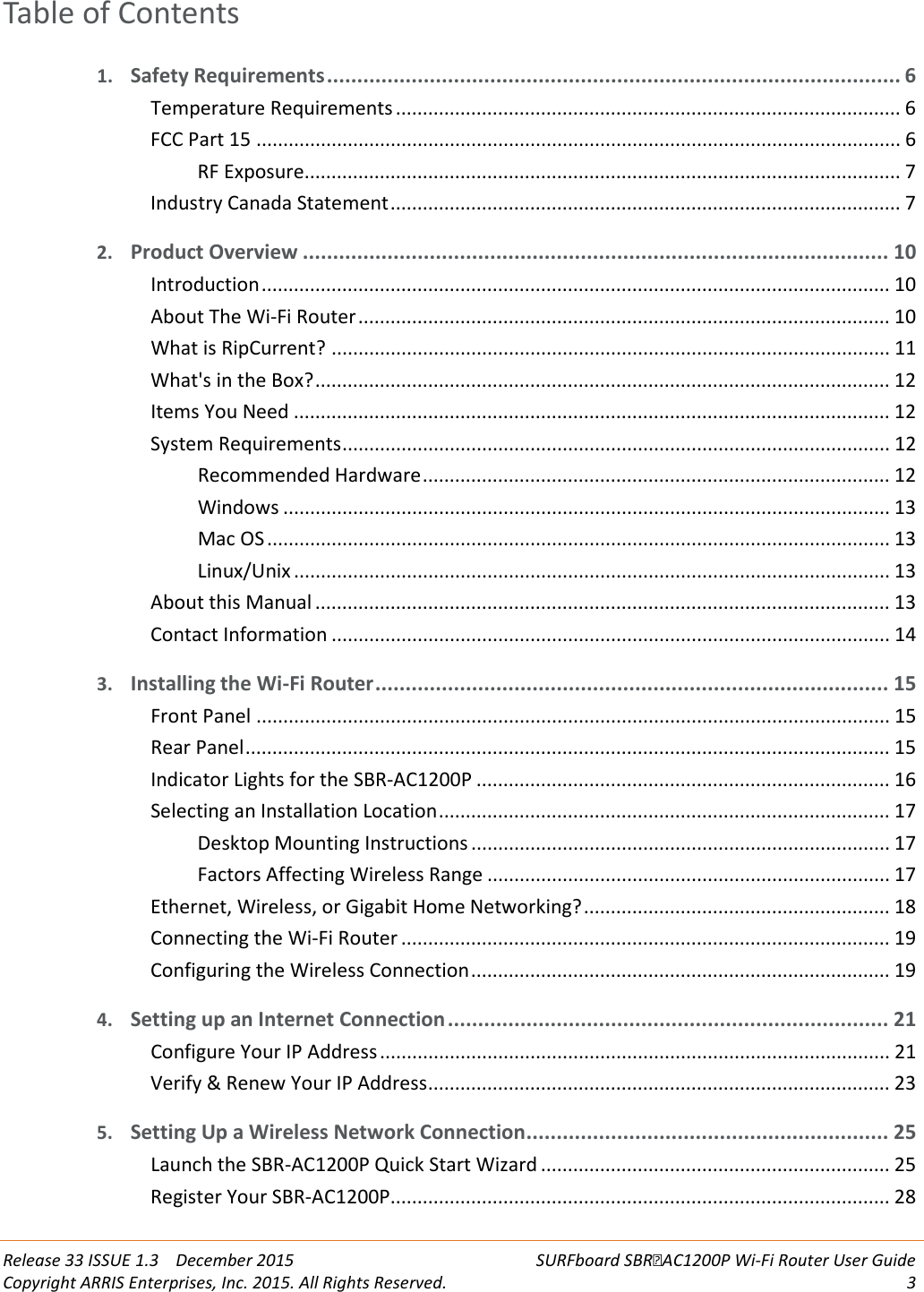  Release 33 ISSUE 1.3    December 2015 SURFboard SBRAC1200P Wi-Fi Router User Guide Copyright ARRIS Enterprises, Inc. 2015. All Rights Reserved.  3  Table of Contents 1. Safety Requirements ............................................................................................... 6 Temperature Requirements .............................................................................................. 6 FCC Part 15 ........................................................................................................................ 6 RF Exposure ............................................................................................................... 7 Industry Canada Statement ............................................................................................... 7 2. Product Overview ................................................................................................. 10 Introduction ..................................................................................................................... 10 About The Wi-Fi Router ................................................................................................... 10 What is RipCurrent? ........................................................................................................ 11 What&apos;s in the Box? ........................................................................................................... 12 Items You Need ............................................................................................................... 12 System Requirements ...................................................................................................... 12 Recommended Hardware ....................................................................................... 12 Windows ................................................................................................................. 13 Mac OS .................................................................................................................... 13 Linux/Unix ............................................................................................................... 13 About this Manual ........................................................................................................... 13 Contact Information ........................................................................................................ 14 3. Installing the Wi-Fi Router ..................................................................................... 15 Front Panel ...................................................................................................................... 15 Rear Panel ........................................................................................................................ 15 Indicator Lights for the SBR-AC1200P ............................................................................. 16 Selecting an Installation Location .................................................................................... 17 Desktop Mounting Instructions .............................................................................. 17 Factors Affecting Wireless Range ........................................................................... 17 Ethernet, Wireless, or Gigabit Home Networking? ......................................................... 18 Connecting the Wi-Fi Router ........................................................................................... 19 Configuring the Wireless Connection .............................................................................. 19 4. Setting up an Internet Connection ......................................................................... 21 Configure Your IP Address ............................................................................................... 21 Verify &amp; Renew Your IP Address ...................................................................................... 23 5. Setting Up a Wireless Network Connection ............................................................ 25 Launch the SBR-AC1200P Quick Start Wizard ................................................................. 25 Register Your SBR-AC1200P ............................................................................................. 28 