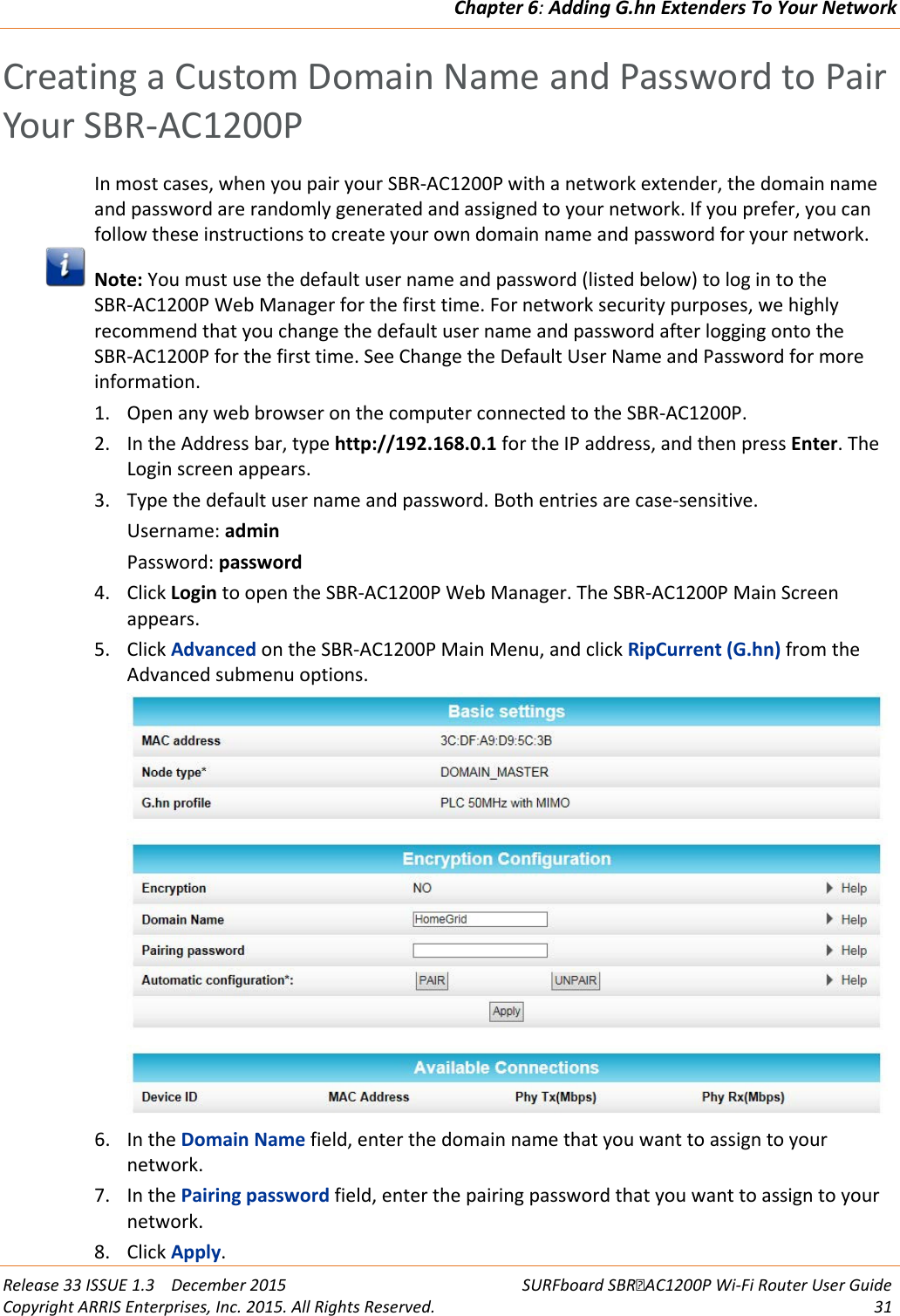 Chapter 6: Adding G.hn Extenders To Your Network  Release 33 ISSUE 1.3    December 2015 SURFboard SBRAC1200P Wi-Fi Router User Guide Copyright ARRIS Enterprises, Inc. 2015. All Rights Reserved. 31  Creating a Custom Domain Name and Password to Pair Your SBR-AC1200P In most cases, when you pair your SBR-AC1200P with a network extender, the domain name and password are randomly generated and assigned to your network. If you prefer, you can follow these instructions to create your own domain name and password for your network.  Note: You must use the default user name and password (listed below) to log in to the SBR-AC1200P Web Manager for the first time. For network security purposes, we highly recommend that you change the default user name and password after logging onto the SBR-AC1200P for the first time. See Change the Default User Name and Password for more information. 1. Open any web browser on the computer connected to the SBR-AC1200P. 2. In the Address bar, type http://192.168.0.1 for the IP address, and then press Enter. The Login screen appears. 3. Type the default user name and password. Both entries are case-sensitive. Username: admin Password: password 4. Click Login to open the SBR-AC1200P Web Manager. The SBR-AC1200P Main Screen appears. 5. Click Advanced on the SBR-AC1200P Main Menu, and click RipCurrent (G.hn) from the Advanced submenu options.  6. In the Domain Name field, enter the domain name that you want to assign to your network. 7. In the Pairing password field, enter the pairing password that you want to assign to your network. 8. Click Apply. 