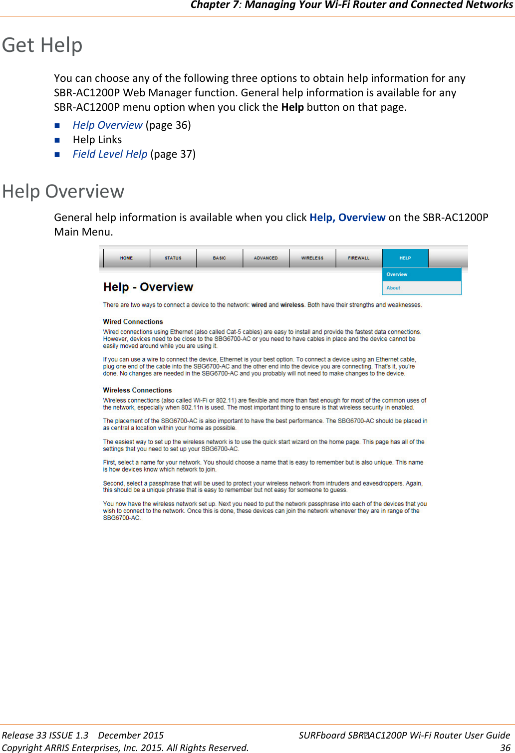 Chapter 7: Managing Your Wi-Fi Router and Connected Networks  Release 33 ISSUE 1.3    December 2015 SURFboard SBRAC1200P Wi-Fi Router User Guide Copyright ARRIS Enterprises, Inc. 2015. All Rights Reserved. 36  Get Help You can choose any of the following three options to obtain help information for any SBR-AC1200P Web Manager function. General help information is available for any SBR-AC1200P menu option when you click the Help button on that page.  Help Overview (page 36)  Help Links  Field Level Help (page 37)   Help Overview General help information is available when you click Help, Overview on the SBR-AC1200P Main Menu.    