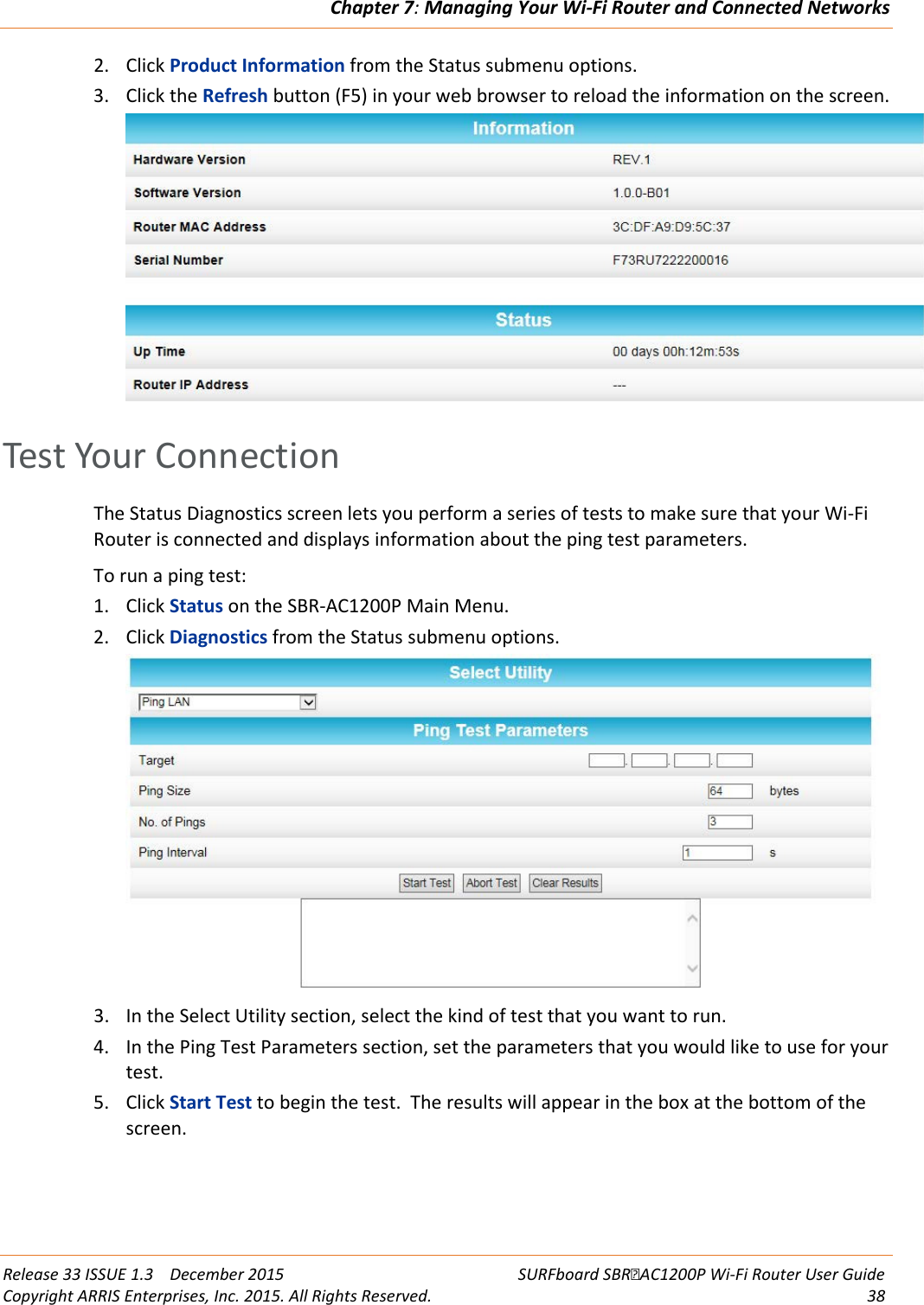 Chapter 7: Managing Your Wi-Fi Router and Connected Networks  Release 33 ISSUE 1.3    December 2015 SURFboard SBRAC1200P Wi-Fi Router User Guide Copyright ARRIS Enterprises, Inc. 2015. All Rights Reserved. 38  2. Click Product Information from the Status submenu options. 3. Click the Refresh button (F5) in your web browser to reload the information on the screen.    Test Your Connection The Status Diagnostics screen lets you perform a series of tests to make sure that your Wi-Fi Router is connected and displays information about the ping test parameters. To run a ping test: 1. Click Status on the SBR-AC1200P Main Menu. 2. Click Diagnostics from the Status submenu options.  3. In the Select Utility section, select the kind of test that you want to run. 4. In the Ping Test Parameters section, set the parameters that you would like to use for your test. 5. Click Start Test to begin the test.  The results will appear in the box at the bottom of the screen.   