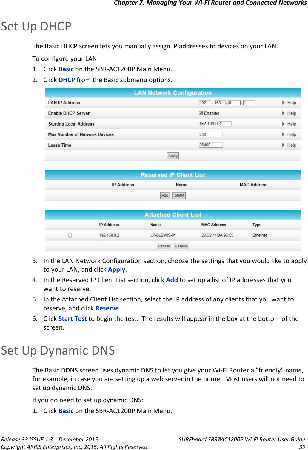 Chapter 7: Managing Your Wi-Fi Router and Connected Networks  Release 33 ISSUE 1.3    December 2015 SURFboard SBRAC1200P Wi-Fi Router User Guide Copyright ARRIS Enterprises, Inc. 2015. All Rights Reserved. 39  Set Up DHCP The Basic DHCP screen lets you manually assign IP addresses to devices on your LAN.  To configure your LAN: 1. Click Basic on the SBR-AC1200P Main Menu. 2. Click DHCP from the Basic submenu options.  3. In the LAN Network Configuration section, choose the settings that you would like to apply to your LAN, and click Apply. 4. In the Reserved IP Client List section, click Add to set up a list of IP addresses that you want to reserve. 5. In the Attached Client List section, select the IP address of any clients that you want to reserve, and click Reserve. 6. Click Start Test to begin the test.  The results will appear in the box at the bottom of the screen.   Set Up Dynamic DNS The Basic DDNS screen uses dynamic DNS to let you give your Wi-Fi Router a &quot;friendly&quot; name, for example, in case you are setting up a web server in the home.  Most users will not need to set up dynamic DNS.  If you do need to set up dynamic DNS: 1. Click Basic on the SBR-AC1200P Main Menu. 