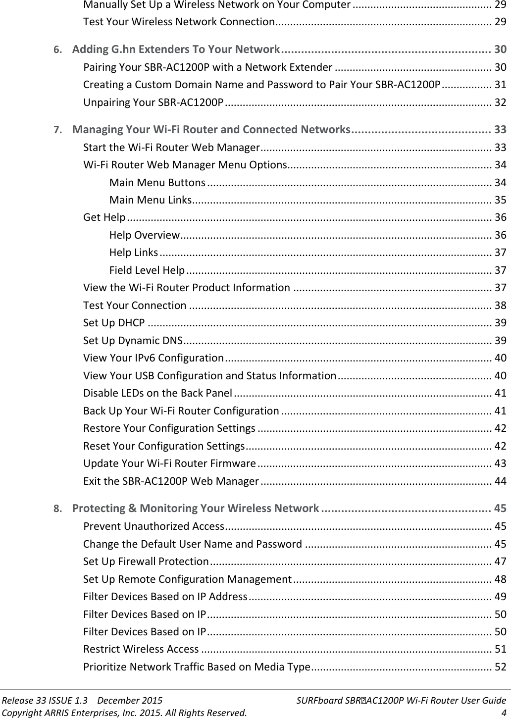  Release 33 ISSUE 1.3    December 2015 SURFboard SBRAC1200P Wi-Fi Router User Guide Copyright ARRIS Enterprises, Inc. 2015. All Rights Reserved.  4  Manually Set Up a Wireless Network on Your Computer ............................................... 29 Test Your Wireless Network Connection ......................................................................... 29 6. Adding G.hn Extenders To Your Network ............................................................... 30 Pairing Your SBR-AC1200P with a Network Extender ..................................................... 30 Creating a Custom Domain Name and Password to Pair Your SBR-AC1200P ................. 31 Unpairing Your SBR-AC1200P .......................................................................................... 32 7. Managing Your Wi-Fi Router and Connected Networks .......................................... 33 Start the Wi-Fi Router Web Manager .............................................................................. 33 Wi-Fi Router Web Manager Menu Options..................................................................... 34 Main Menu Buttons ................................................................................................ 34 Main Menu Links ..................................................................................................... 35 Get Help ........................................................................................................................... 36 Help Overview ......................................................................................................... 36 Help Links ................................................................................................................ 37 Field Level Help ....................................................................................................... 37 View the Wi-Fi Router Product Information ................................................................... 37 Test Your Connection ...................................................................................................... 38 Set Up DHCP .................................................................................................................... 39 Set Up Dynamic DNS ........................................................................................................ 39 View Your IPv6 Configuration .......................................................................................... 40 View Your USB Configuration and Status Information .................................................... 40 Disable LEDs on the Back Panel ....................................................................................... 41 Back Up Your Wi-Fi Router Configuration ....................................................................... 41 Restore Your Configuration Settings ............................................................................... 42 Reset Your Configuration Settings ................................................................................... 42 Update Your Wi-Fi Router Firmware ............................................................................... 43 Exit the SBR-AC1200P Web Manager .............................................................................. 44 8. Protecting &amp; Monitoring Your Wireless Network ................................................... 45 Prevent Unauthorized Access .......................................................................................... 45 Change the Default User Name and Password ............................................................... 45 Set Up Firewall Protection ............................................................................................... 47 Set Up Remote Configuration Management ................................................................... 48 Filter Devices Based on IP Address .................................................................................. 49 Filter Devices Based on IP ................................................................................................ 50 Filter Devices Based on IP ................................................................................................ 50 Restrict Wireless Access .................................................................................................. 51 Prioritize Network Traffic Based on Media Type ............................................................. 52 