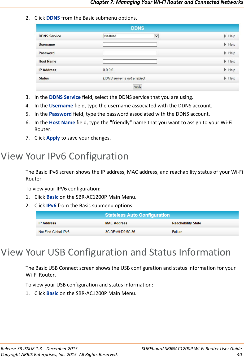 Chapter 7: Managing Your Wi-Fi Router and Connected Networks  Release 33 ISSUE 1.3    December 2015 SURFboard SBRAC1200P Wi-Fi Router User Guide Copyright ARRIS Enterprises, Inc. 2015. All Rights Reserved. 40  2. Click DDNS from the Basic submenu options.  3. In the DDNS Service field, select the DDNS service that you are using. 4. In the Username field, type the username associated with the DDNS account. 5. In the Password field, type the password associated with the DDNS account. 6. In the Host Name field, type the &quot;friendly&quot; name that you want to assign to your Wi-Fi Router. 7. Click Apply to save your changes.   View Your IPv6 Configuration The Basic IPv6 screen shows the IP address, MAC address, and reachability status of your Wi-Fi Router.  To view your IPV6 configuration: 1. Click Basic on the SBR-AC1200P Main Menu. 2. Click IPv6 from the Basic submenu options.    View Your USB Configuration and Status Information The Basic USB Connect screen shows the USB configuration and status information for your Wi-Fi Router.  To view your USB configuration and status information: 1. Click Basic on the SBR-AC1200P Main Menu. 