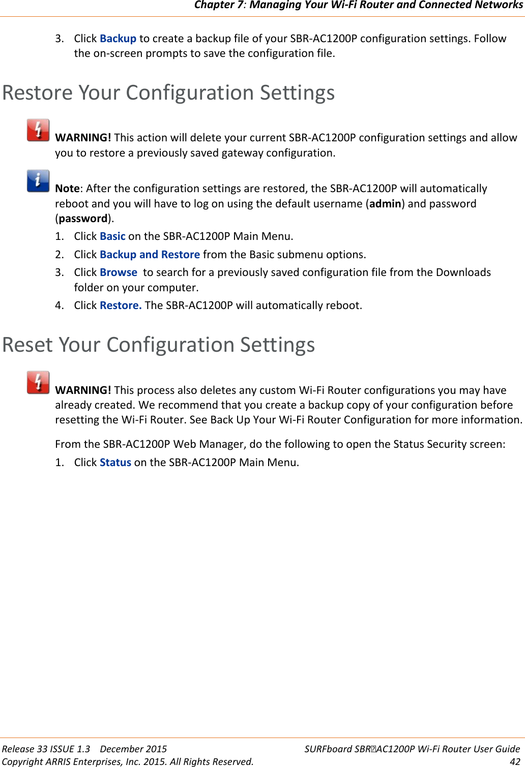 Chapter 7: Managing Your Wi-Fi Router and Connected Networks  Release 33 ISSUE 1.3    December 2015 SURFboard SBRAC1200P Wi-Fi Router User Guide Copyright ARRIS Enterprises, Inc. 2015. All Rights Reserved. 42  3. Click Backup to create a backup file of your SBR-AC1200P configuration settings. Follow the on-screen prompts to save the configuration file.   Restore Your Configuration Settings  WARNING! This action will delete your current SBR-AC1200P configuration settings and allow you to restore a previously saved gateway configuration.  Note: After the configuration settings are restored, the SBR-AC1200P will automatically reboot and you will have to log on using the default username (admin) and password (password). 1. Click Basic on the SBR-AC1200P Main Menu. 2. Click Backup and Restore from the Basic submenu options. 3. Click Browse  to search for a previously saved configuration file from the Downloads folder on your computer. 4. Click Restore. The SBR-AC1200P will automatically reboot.   Reset Your Configuration Settings  WARNING! This process also deletes any custom Wi-Fi Router configurations you may have already created. We recommend that you create a backup copy of your configuration before resetting the Wi-Fi Router. See Back Up Your Wi-Fi Router Configuration for more information. From the SBR-AC1200P Web Manager, do the following to open the Status Security screen: 1. Click Status on the SBR-AC1200P Main Menu. 