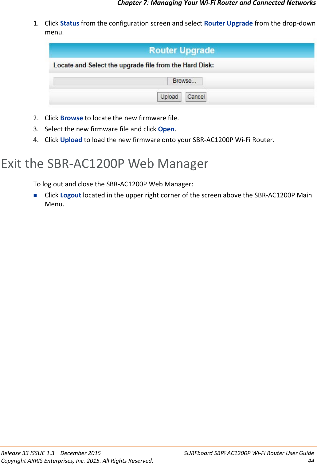 Chapter 7: Managing Your Wi-Fi Router and Connected Networks  Release 33 ISSUE 1.3    December 2015 SURFboard SBRAC1200P Wi-Fi Router User Guide Copyright ARRIS Enterprises, Inc. 2015. All Rights Reserved. 44  1. Click Status from the configuration screen and select Router Upgrade from the drop-down menu.  2. Click Browse to locate the new firmware file. 3. Select the new firmware file and click Open. 4. Click Upload to load the new firmware onto your SBR-AC1200P Wi-Fi Router.   Exit the SBR-AC1200P Web Manager To log out and close the SBR-AC1200P Web Manager:  Click Logout located in the upper right corner of the screen above the SBR-AC1200P Main Menu.  