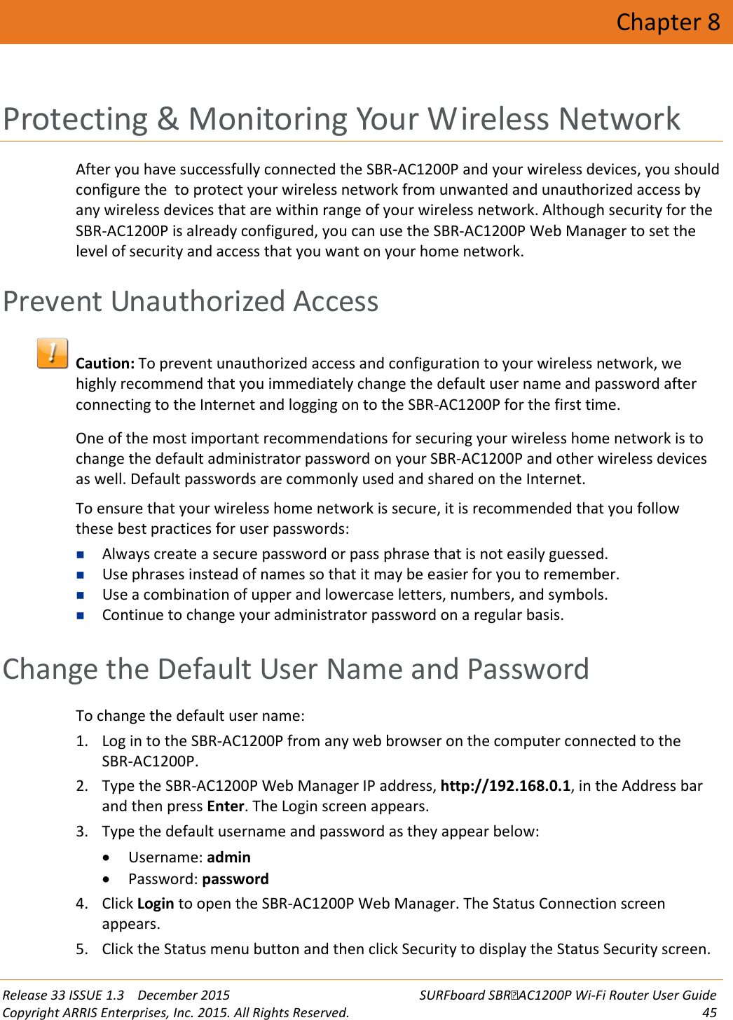  Release 33 ISSUE 1.3    December 2015 SURFboard SBRAC1200P Wi-Fi Router User Guide Copyright ARRIS Enterprises, Inc. 2015. All Rights Reserved. 45  Chapter 8 Protecting &amp; Monitoring Your Wireless Network After you have successfully connected the SBR-AC1200P and your wireless devices, you should configure the  to protect your wireless network from unwanted and unauthorized access by any wireless devices that are within range of your wireless network. Although security for the SBR-AC1200P is already configured, you can use the SBR-AC1200P Web Manager to set the level of security and access that you want on your home network.   Prevent Unauthorized Access  Caution: To prevent unauthorized access and configuration to your wireless network, we highly recommend that you immediately change the default user name and password after connecting to the Internet and logging on to the SBR-AC1200P for the first time. One of the most important recommendations for securing your wireless home network is to change the default administrator password on your SBR-AC1200P and other wireless devices as well. Default passwords are commonly used and shared on the Internet. To ensure that your wireless home network is secure, it is recommended that you follow these best practices for user passwords:  Always create a secure password or pass phrase that is not easily guessed.  Use phrases instead of names so that it may be easier for you to remember.  Use a combination of upper and lowercase letters, numbers, and symbols.  Continue to change your administrator password on a regular basis.   Change the Default User Name and Password To change the default user name: 1. Log in to the SBR-AC1200P from any web browser on the computer connected to the SBR-AC1200P. 2. Type the SBR-AC1200P Web Manager IP address, http://192.168.0.1, in the Address bar and then press Enter. The Login screen appears. 3. Type the default username and password as they appear below: • Username: admin • Password: password 4. Click Login to open the SBR-AC1200P Web Manager. The Status Connection screen appears. 5. Click the Status menu button and then click Security to display the Status Security screen. 