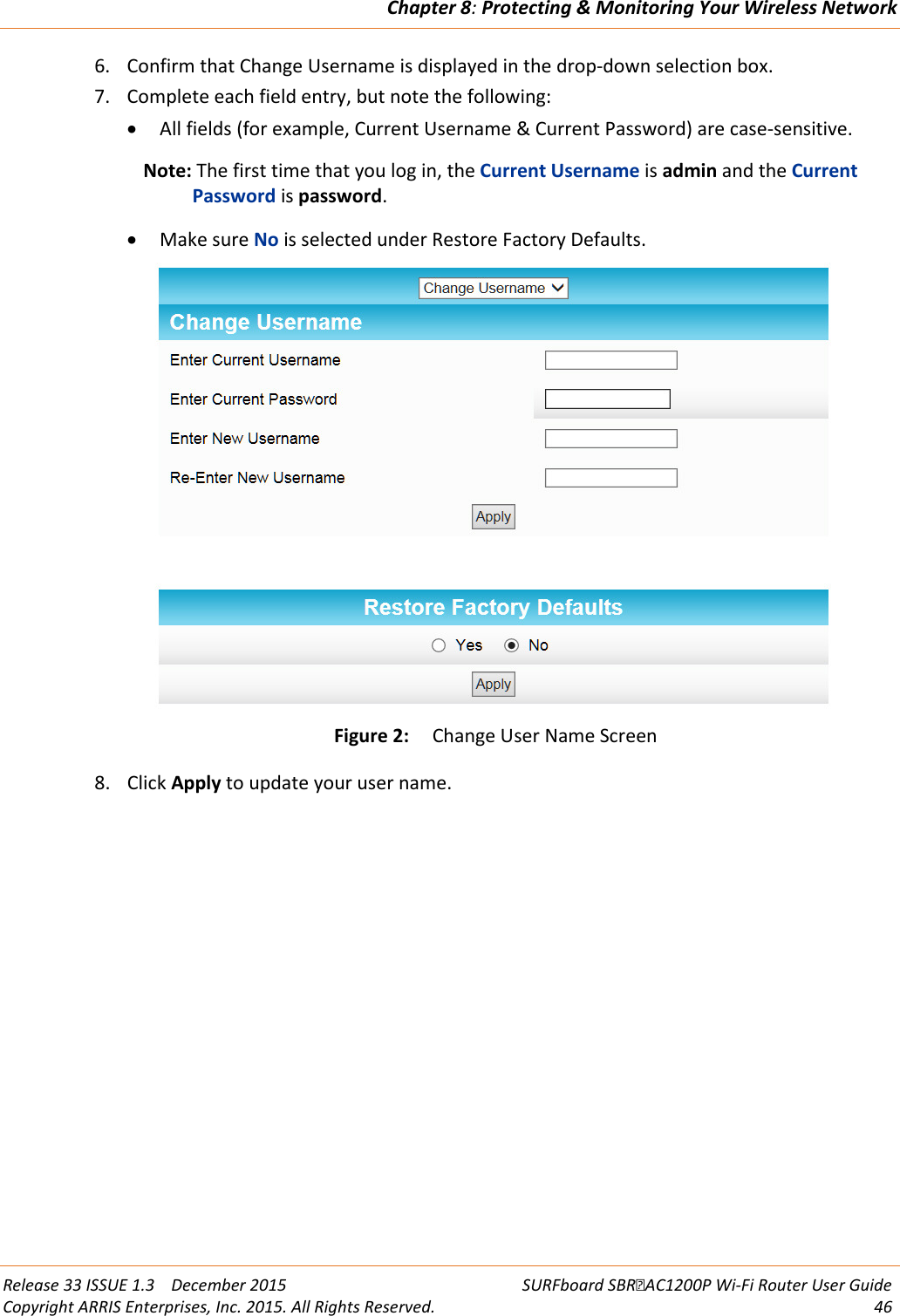 Chapter 8: Protecting &amp; Monitoring Your Wireless Network  Release 33 ISSUE 1.3    December 2015 SURFboard SBRAC1200P Wi-Fi Router User Guide Copyright ARRIS Enterprises, Inc. 2015. All Rights Reserved. 46  6. Confirm that Change Username is displayed in the drop-down selection box. 7. Complete each field entry, but note the following: • All fields (for example, Current Username &amp; Current Password) are case-sensitive. Note: The first time that you log in, the Current Username is admin and the Current Password is password. • Make sure No is selected under Restore Factory Defaults.  Figure 2: Change User Name Screen 8. Click Apply to update your user name. 