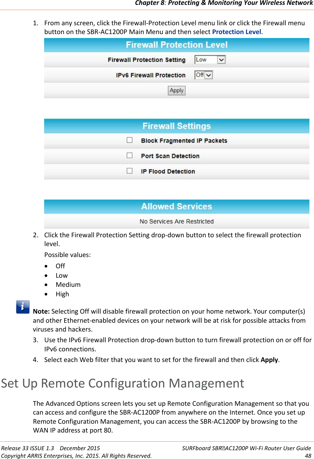 Chapter 8: Protecting &amp; Monitoring Your Wireless Network  Release 33 ISSUE 1.3    December 2015 SURFboard SBRAC1200P Wi-Fi Router User Guide Copyright ARRIS Enterprises, Inc. 2015. All Rights Reserved. 48  1. From any screen, click the Firewall-Protection Level menu link or click the Firewall menu button on the SBR-AC1200P Main Menu and then select Protection Level.  2. Click the Firewall Protection Setting drop-down button to select the firewall protection level. Possible values: • Off • Low • Medium • High  Note: Selecting Off will disable firewall protection on your home network. Your computer(s) and other Ethernet-enabled devices on your network will be at risk for possible attacks from viruses and hackers. 3. Use the IPv6 Firewall Protection drop-down button to turn firewall protection on or off for IPv6 connections. 4. Select each Web filter that you want to set for the firewall and then click Apply.   Set Up Remote Configuration Management The Advanced Options screen lets you set up Remote Configuration Management so that you can access and configure the SBR-AC1200P from anywhere on the Internet. Once you set up Remote Configuration Management, you can access the SBR-AC1200P by browsing to the WAN IP address at port 80. 