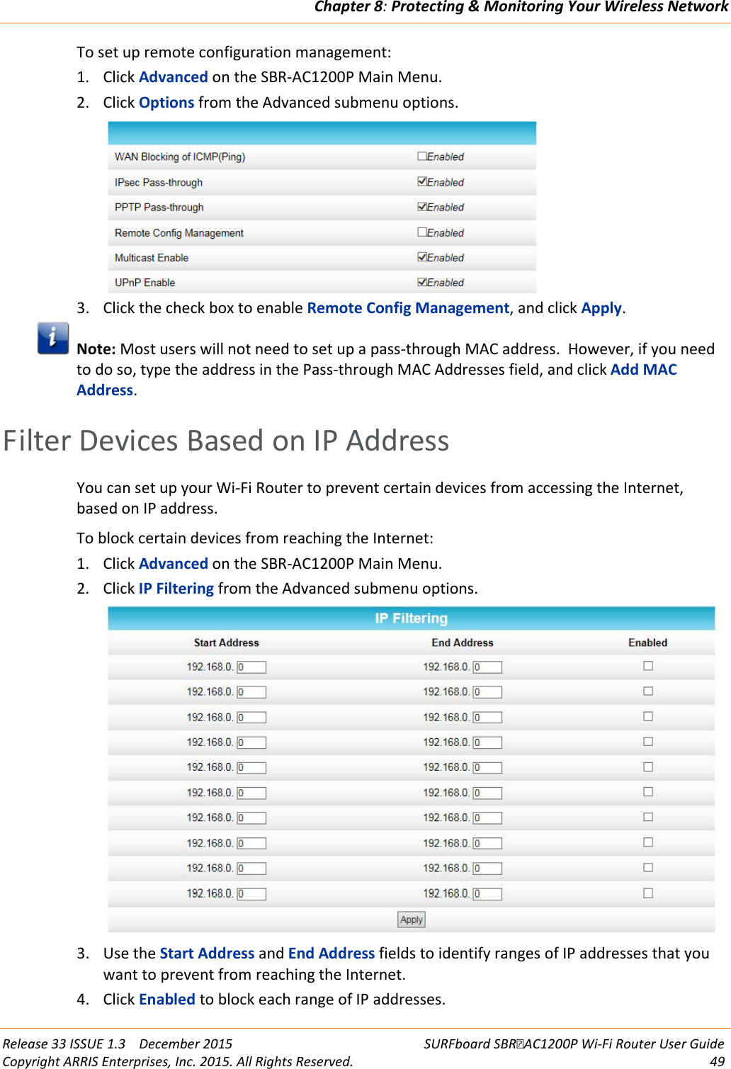 Chapter 8: Protecting &amp; Monitoring Your Wireless Network  Release 33 ISSUE 1.3    December 2015 SURFboard SBRAC1200P Wi-Fi Router User Guide Copyright ARRIS Enterprises, Inc. 2015. All Rights Reserved. 49  To set up remote configuration management: 1. Click Advanced on the SBR-AC1200P Main Menu. 2. Click Options from the Advanced submenu options.  3. Click the check box to enable Remote Config Management, and click Apply.  Note: Most users will not need to set up a pass-through MAC address.  However, if you need to do so, type the address in the Pass-through MAC Addresses field, and click Add MAC Address.   Filter Devices Based on IP Address You can set up your Wi-Fi Router to prevent certain devices from accessing the Internet, based on IP address. To block certain devices from reaching the Internet: 1. Click Advanced on the SBR-AC1200P Main Menu. 2. Click IP Filtering from the Advanced submenu options.  3. Use the Start Address and End Address fields to identify ranges of IP addresses that you want to prevent from reaching the Internet.  4. Click Enabled to block each range of IP addresses. 