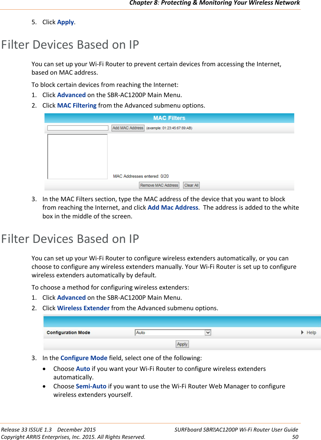 Chapter 8: Protecting &amp; Monitoring Your Wireless Network  Release 33 ISSUE 1.3    December 2015 SURFboard SBRAC1200P Wi-Fi Router User Guide Copyright ARRIS Enterprises, Inc. 2015. All Rights Reserved. 50  5. Click Apply.   Filter Devices Based on IP You can set up your Wi-Fi Router to prevent certain devices from accessing the Internet, based on MAC address. To block certain devices from reaching the Internet: 1. Click Advanced on the SBR-AC1200P Main Menu. 2. Click MAC Filtering from the Advanced submenu options.  3. In the MAC Filters section, type the MAC address of the device that you want to block from reaching the Internet, and click Add Mac Address.  The address is added to the white box in the middle of the screen.   Filter Devices Based on IP You can set up your Wi-Fi Router to configure wireless extenders automatically, or you can choose to configure any wireless extenders manually. Your Wi-Fi Router is set up to configure wireless extenders automatically by default. To choose a method for configuring wireless extenders: 1. Click Advanced on the SBR-AC1200P Main Menu. 2. Click Wireless Extender from the Advanced submenu options.  3. In the Configure Mode field, select one of the following: • Choose Auto if you want your Wi-Fi Router to configure wireless extenders automatically. • Choose Semi-Auto if you want to use the Wi-Fi Router Web Manager to configure wireless extenders yourself. 