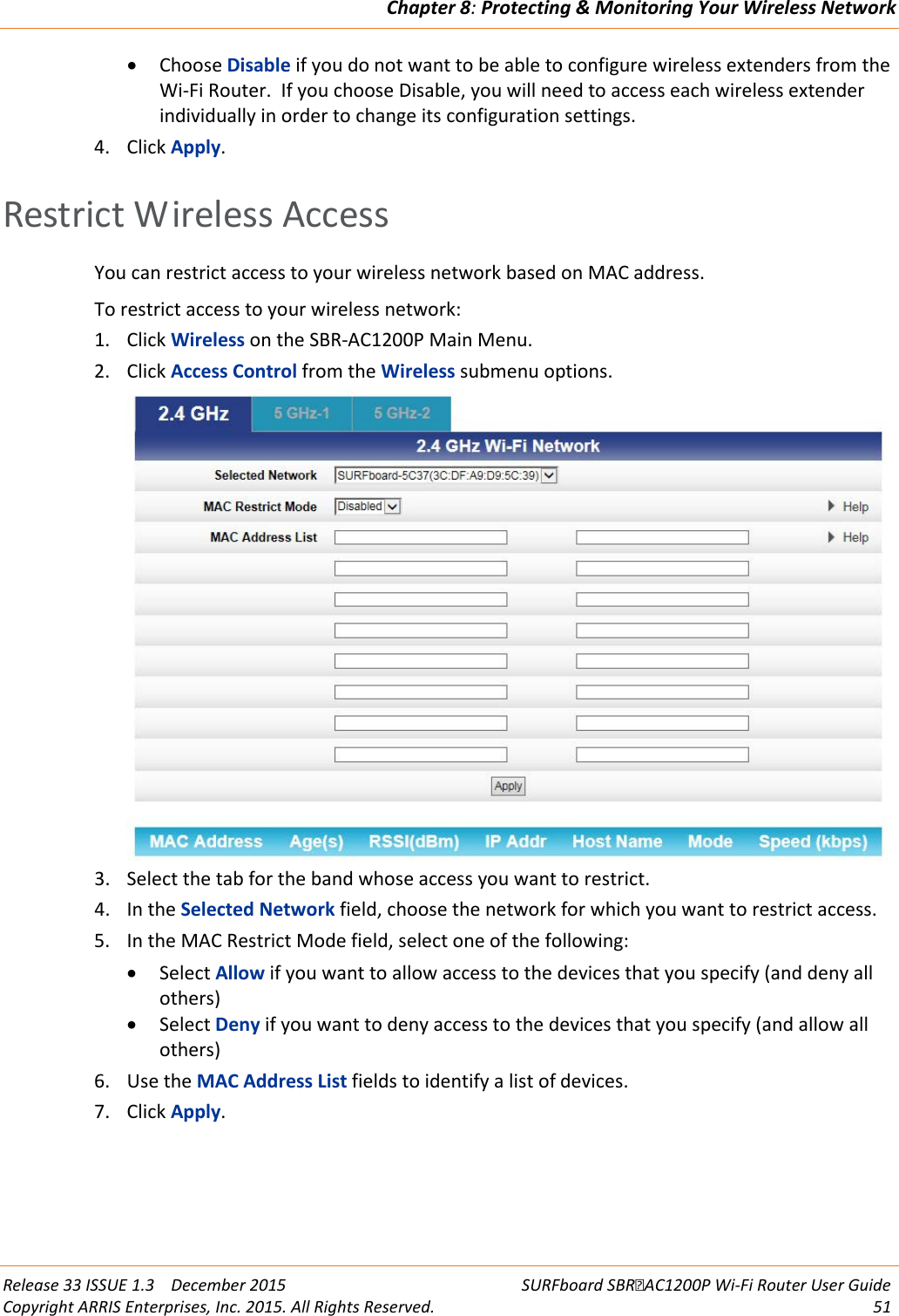 Chapter 8: Protecting &amp; Monitoring Your Wireless Network  Release 33 ISSUE 1.3    December 2015 SURFboard SBRAC1200P Wi-Fi Router User Guide Copyright ARRIS Enterprises, Inc. 2015. All Rights Reserved. 51  • Choose Disable if you do not want to be able to configure wireless extenders from the Wi-Fi Router.  If you choose Disable, you will need to access each wireless extender individually in order to change its configuration settings. 4. Click Apply.   Restrict Wireless Access You can restrict access to your wireless network based on MAC address. To restrict access to your wireless network: 1. Click Wireless on the SBR-AC1200P Main Menu. 2. Click Access Control from the Wireless submenu options.  3. Select the tab for the band whose access you want to restrict. 4. In the Selected Network field, choose the network for which you want to restrict access. 5. In the MAC Restrict Mode field, select one of the following: • Select Allow if you want to allow access to the devices that you specify (and deny all others) • Select Deny if you want to deny access to the devices that you specify (and allow all others) 6. Use the MAC Address List fields to identify a list of devices. 7. Click Apply.   