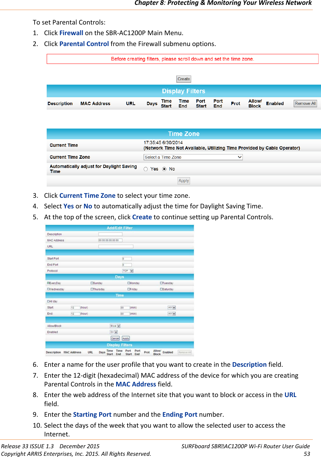 Chapter 8: Protecting &amp; Monitoring Your Wireless Network  Release 33 ISSUE 1.3    December 2015 SURFboard SBRAC1200P Wi-Fi Router User Guide Copyright ARRIS Enterprises, Inc. 2015. All Rights Reserved. 53  To set Parental Controls: 1. Click Firewall on the SBR-AC1200P Main Menu. 2. Click Parental Control from the Firewall submenu options.  3. Click Current Time Zone to select your time zone. 4. Select Yes or No to automatically adjust the time for Daylight Saving Time. 5. At the top of the screen, click Create to continue setting up Parental Controls.  6. Enter a name for the user profile that you want to create in the Description field. 7. Enter the 12-digit (hexadecimal) MAC address of the device for which you are creating Parental Controls in the MAC Address field. 8. Enter the web address of the Internet site that you want to block or access in the URL field. 9. Enter the Starting Port number and the Ending Port number. 10. Select the days of the week that you want to allow the selected user to access the Internet. 