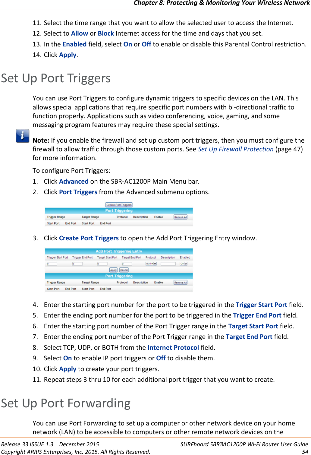 Chapter 8: Protecting &amp; Monitoring Your Wireless Network  Release 33 ISSUE 1.3    December 2015 SURFboard SBRAC1200P Wi-Fi Router User Guide Copyright ARRIS Enterprises, Inc. 2015. All Rights Reserved. 54  11. Select the time range that you want to allow the selected user to access the Internet. 12. Select to Allow or Block Internet access for the time and days that you set. 13. In the Enabled field, select On or Off to enable or disable this Parental Control restriction. 14. Click Apply.   Set Up Port Triggers You can use Port Triggers to configure dynamic triggers to specific devices on the LAN. This allows special applications that require specific port numbers with bi-directional traffic to function properly. Applications such as video conferencing, voice, gaming, and some messaging program features may require these special settings.  Note: If you enable the firewall and set up custom port triggers, then you must configure the firewall to allow traffic through those custom ports. See Set Up Firewall Protection (page 47) for more information. To configure Port Triggers: 1. Click Advanced on the SBR-AC1200P Main Menu bar. 2. Click Port Triggers from the Advanced submenu options.  3. Click Create Port Triggers to open the Add Port Triggering Entry window.  4. Enter the starting port number for the port to be triggered in the Trigger Start Port field. 5. Enter the ending port number for the port to be triggered in the Trigger End Port field. 6. Enter the starting port number of the Port Trigger range in the Target Start Port field. 7. Enter the ending port number of the Port Trigger range in the Target End Port field. 8. Select TCP, UDP, or BOTH from the Internet Protocol field. 9. Select On to enable IP port triggers or Off to disable them. 10. Click Apply to create your port triggers. 11. Repeat steps 3 thru 10 for each additional port trigger that you want to create.   Set Up Port Forwarding You can use Port Forwarding to set up a computer or other network device on your home network (LAN) to be accessible to computers or other remote network devices on the 