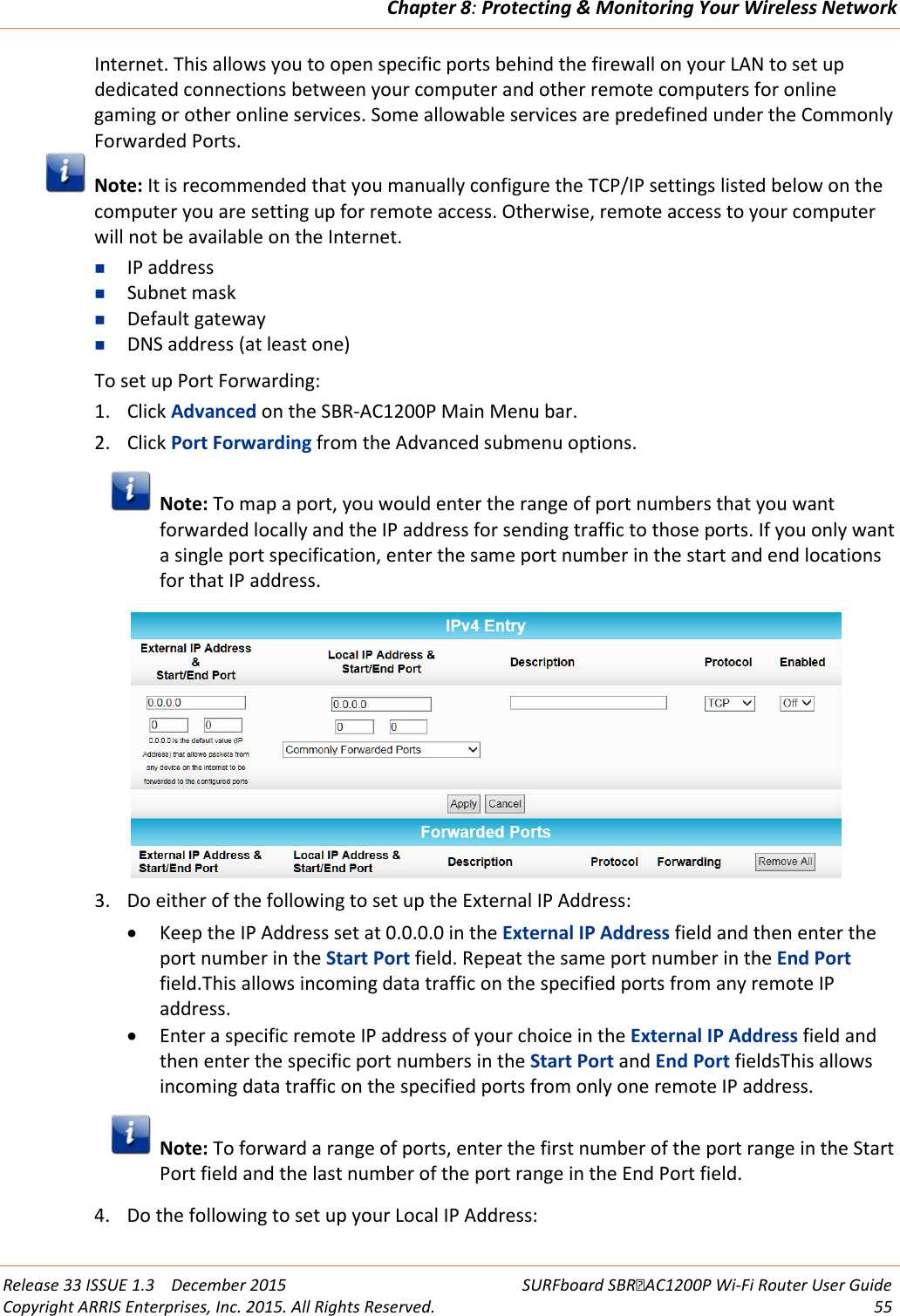 Chapter 8: Protecting &amp; Monitoring Your Wireless Network  Release 33 ISSUE 1.3    December 2015 SURFboard SBRAC1200P Wi-Fi Router User Guide Copyright ARRIS Enterprises, Inc. 2015. All Rights Reserved. 55  Internet. This allows you to open specific ports behind the firewall on your LAN to set up dedicated connections between your computer and other remote computers for online gaming or other online services. Some allowable services are predefined under the Commonly Forwarded Ports.  Note: It is recommended that you manually configure the TCP/IP settings listed below on the computer you are setting up for remote access. Otherwise, remote access to your computer will not be available on the Internet.  IP address  Subnet mask  Default gateway  DNS address (at least one) To set up Port Forwarding: 1. Click Advanced on the SBR-AC1200P Main Menu bar. 2. Click Port Forwarding from the Advanced submenu options.  Note: To map a port, you would enter the range of port numbers that you want forwarded locally and the IP address for sending traffic to those ports. If you only want a single port specification, enter the same port number in the start and end locations for that IP address.  3. Do either of the following to set up the External IP Address: • Keep the IP Address set at 0.0.0.0 in the External IP Address field and then enter the port number in the Start Port field. Repeat the same port number in the End Port field.This allows incoming data traffic on the specified ports from any remote IP address. • Enter a specific remote IP address of your choice in the External IP Address field and then enter the specific port numbers in the Start Port and End Port fieldsThis allows incoming data traffic on the specified ports from only one remote IP address.  Note: To forward a range of ports, enter the first number of the port range in the Start Port field and the last number of the port range in the End Port field. 4. Do the following to set up your Local IP Address: 