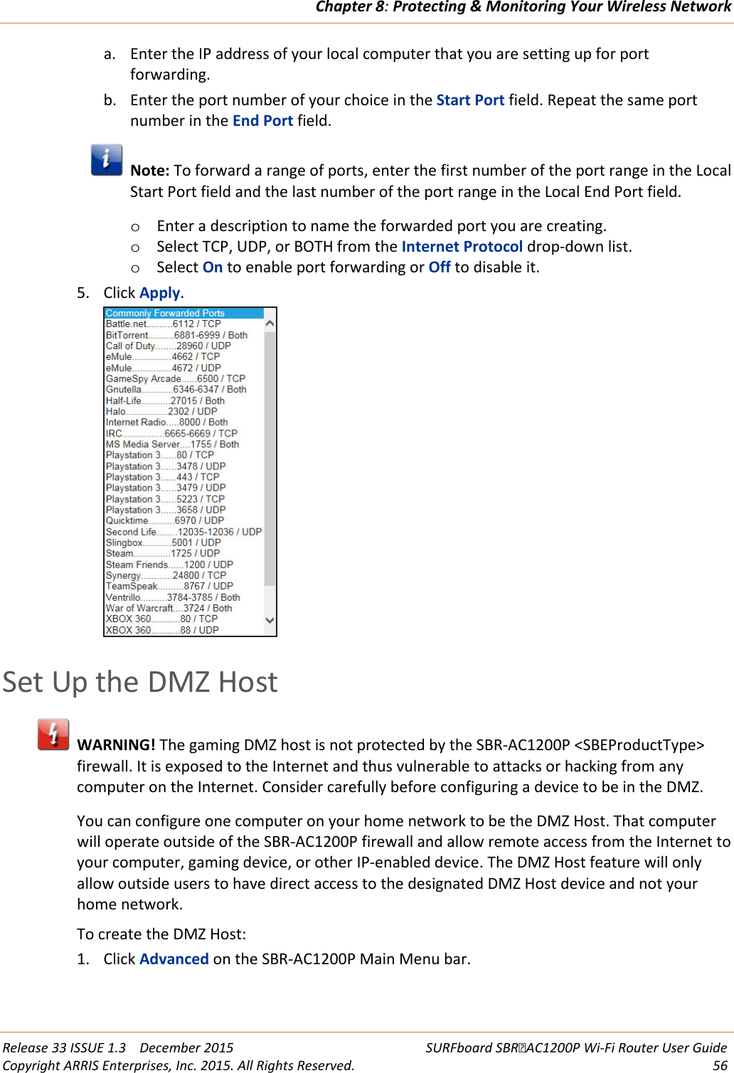 Chapter 8: Protecting &amp; Monitoring Your Wireless Network  Release 33 ISSUE 1.3    December 2015 SURFboard SBRAC1200P Wi-Fi Router User Guide Copyright ARRIS Enterprises, Inc. 2015. All Rights Reserved. 56  a. Enter the IP address of your local computer that you are setting up for port forwarding. b. Enter the port number of your choice in the Start Port field. Repeat the same port number in the End Port field.  Note: To forward a range of ports, enter the first number of the port range in the Local Start Port field and the last number of the port range in the Local End Port field. o Enter a description to name the forwarded port you are creating. o Select TCP, UDP, or BOTH from the Internet Protocol drop-down list. o Select On to enable port forwarding or Off to disable it. 5. Click Apply.    Set Up the DMZ Host  WARNING! The gaming DMZ host is not protected by the SBR-AC1200P &lt;SBEProductType&gt; firewall. It is exposed to the Internet and thus vulnerable to attacks or hacking from any computer on the Internet. Consider carefully before configuring a device to be in the DMZ. You can configure one computer on your home network to be the DMZ Host. That computer will operate outside of the SBR-AC1200P firewall and allow remote access from the Internet to your computer, gaming device, or other IP-enabled device. The DMZ Host feature will only allow outside users to have direct access to the designated DMZ Host device and not your home network.  To create the DMZ Host: 1. Click Advanced on the SBR-AC1200P Main Menu bar. 