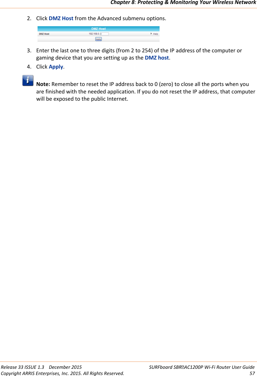 Chapter 8: Protecting &amp; Monitoring Your Wireless Network  Release 33 ISSUE 1.3    December 2015 SURFboard SBRAC1200P Wi-Fi Router User Guide Copyright ARRIS Enterprises, Inc. 2015. All Rights Reserved. 57  2. Click DMZ Host from the Advanced submenu options.  3. Enter the last one to three digits (from 2 to 254) of the IP address of the computer or gaming device that you are setting up as the DMZ host. 4. Click Apply.  Note: Remember to reset the IP address back to 0 (zero) to close all the ports when you are finished with the needed application. If you do not reset the IP address, that computer will be exposed to the public Internet.  