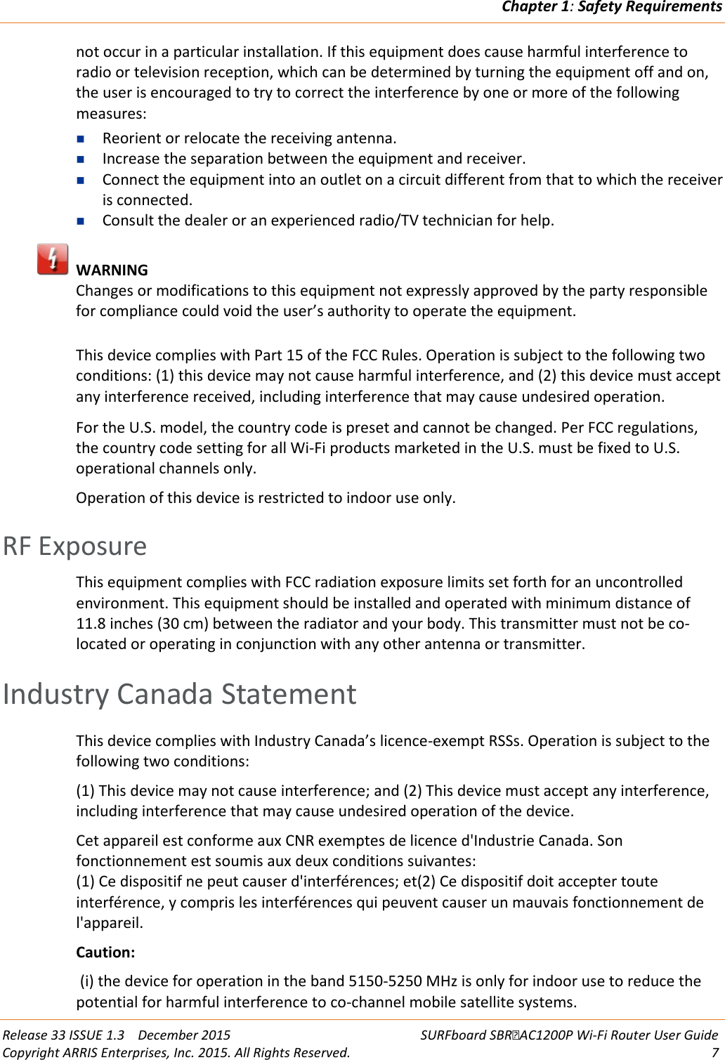 Chapter 1: Safety Requirements  Release 33 ISSUE 1.3    December 2015 SURFboard SBRAC1200P Wi-Fi Router User Guide Copyright ARRIS Enterprises, Inc. 2015. All Rights Reserved.  7  not occur in a particular installation. If this equipment does cause harmful interference to radio or television reception, which can be determined by turning the equipment off and on, the user is encouraged to try to correct the interference by one or more of the following measures:  Reorient or relocate the receiving antenna.   Increase the separation between the equipment and receiver.   Connect the equipment into an outlet on a circuit different from that to which the receiver is connected.   Consult the dealer or an experienced radio/TV technician for help.   WARNING Changes or modifications to this equipment not expressly approved by the party responsible for compliance could void the user’s authority to operate the equipment.   This device complies with Part 15 of the FCC Rules. Operation is subject to the following two conditions: (1) this device may not cause harmful interference, and (2) this device must accept any interference received, including interference that may cause undesired operation.   For the U.S. model, the country code is preset and cannot be changed. Per FCC regulations, the country code setting for all Wi-Fi products marketed in the U.S. must be fixed to U.S. operational channels only. Operation of this device is restricted to indoor use only.   RF Exposure This equipment complies with FCC radiation exposure limits set forth for an uncontrolled environment. This equipment should be installed and operated with minimum distance of 11.8 inches (30 cm) between the radiator and your body. This transmitter must not be co-located or operating in conjunction with any other antenna or transmitter.   Industry Canada Statement This device complies with Industry Canada’s licence-exempt RSSs. Operation is subject to the following two conditions:  (1) This device may not cause interference; and (2) This device must accept any interference, including interference that may cause undesired operation of the device.  Cet appareil est conforme aux CNR exemptes de licence d&apos;Industrie Canada. Son fonctionnement est soumis aux deux conditions suivantes: (1) Ce dispositif ne peut causer d&apos;interférences; et(2) Ce dispositif doit accepter toute interférence, y compris les interférences qui peuvent causer un mauvais fonctionnement de l&apos;appareil. Caution:  (i) the device for operation in the band 5150-5250 MHz is only for indoor use to reduce the potential for harmful interference to co-channel mobile satellite systems. 