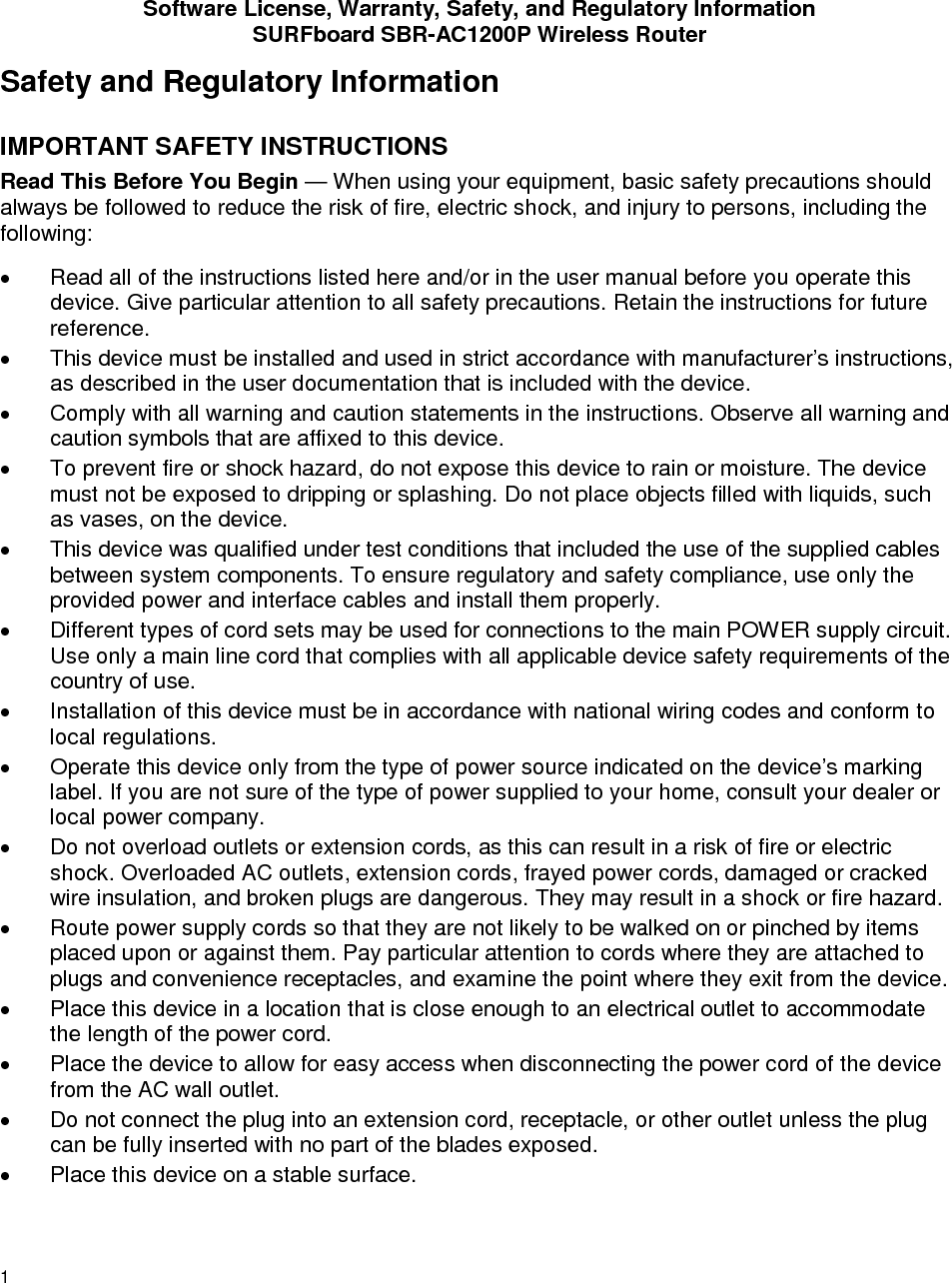 Software License, Warranty, Safety, and Regulatory Information SURFboard SBR-AC1200P Wireless Router 1 Safety and Regulatory Information IMPORTANT SAFETY INSTRUCTIONS Read This Before You Begin — When using your equipment, basic safety precautions should always be followed to reduce the risk of fire, electric shock, and injury to persons, including the following: • Read all of the instructions listed here and/or in the user manual before you operate this device. Give particular attention to all safety precautions. Retain the instructions for future reference. • This device must be installed and used in strict accordance with manufacturer’s instructions, as described in the user documentation that is included with the device. • Comply with all warning and caution statements in the instructions. Observe all warning and caution symbols that are affixed to this device. • To prevent fire or shock hazard, do not expose this device to rain or moisture. The device must not be exposed to dripping or splashing. Do not place objects filled with liquids, such as vases, on the device. • This device was qualified under test conditions that included the use of the supplied cables between system components. To ensure regulatory and safety compliance, use only the provided power and interface cables and install them properly.  • Different types of cord sets may be used for connections to the main POWER supply circuit. Use only a main line cord that complies with all applicable device safety requirements of the country of use. • Installation of this device must be in accordance with national wiring codes and conform to local regulations. • Operate this device only from the type of power source indicated on the device’s marking label. If you are not sure of the type of power supplied to your home, consult your dealer or local power company. • Do not overload outlets or extension cords, as this can result in a risk of fire or electric shock. Overloaded AC outlets, extension cords, frayed power cords, damaged or cracked wire insulation, and broken plugs are dangerous. They may result in a shock or fire hazard. • Route power supply cords so that they are not likely to be walked on or pinched by items placed upon or against them. Pay particular attention to cords where they are attached to plugs and convenience receptacles, and examine the point where they exit from the device. • Place this device in a location that is close enough to an electrical outlet to accommodate the length of the power cord. • Place the device to allow for easy access when disconnecting the power cord of the device from the AC wall outlet. • Do not connect the plug into an extension cord, receptacle, or other outlet unless the plug can be fully inserted with no part of the blades exposed. • Place this device on a stable surface. 