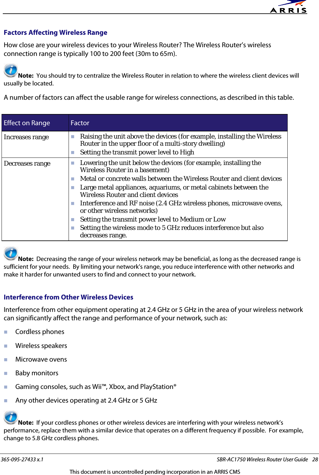      365-095-27433 x.1 SBR-AC1750 Wireless Router User Guide    28 This document is uncontrolled pending incorporation in an ARRIS CMS Factors Affecting Wireless Range How close are your wireless devices to your Wireless Router? The Wireless Router’s wireless connection range is typically 100 to 200 feet (30m to 65m). Note:  You should try to centralize the Wireless Router in relation to where the wireless client devices will usually be located. A number of factors can affect the usable range for wireless connections, as described in this table.  Effect on Range Factor Increases range  Raising the unit above the devices (for example, installing the Wireless Router in the upper floor of a multi-story dwelling)  Setting the transmit power level to High Decreases range  Lowering the unit below the devices (for example, installing the Wireless Router in a basement)  Metal or concrete walls between the Wireless Router and client devices  Large metal appliances, aquariums, or metal cabinets between the Wireless Router and client devices  Interference and RF noise (2.4 GHz wireless phones, microwave ovens, or other wireless networks)  Setting the transmit power level to Medium or Low  Setting the wireless mode to 5 GHz reduces interference but also decreases range. Note:  Decreasing the range of your wireless network may be beneficial, as long as the decreased range is sufficient for your needs.  By limiting your network’s range, you reduce interference with other networks and make it harder for unwanted users to find and connect to your network.   Interference from Other Wireless Devices Interference from other equipment operating at 2.4 GHz or 5 GHz in the area of your wireless network can significantly affect the range and performance of your network, such as:  Cordless phones  Wireless speakers  Microwave ovens  Baby monitors  Gaming consoles, such as Wii™, Xbox, and PlayStation®  Any other devices operating at 2.4 GHz or 5 GHz Note:  If your cordless phones or other wireless devices are interfering with your wireless network’s performance, replace them with a similar device that operates on a different frequency if possible.  For example, change to 5.8 GHz cordless phones. 