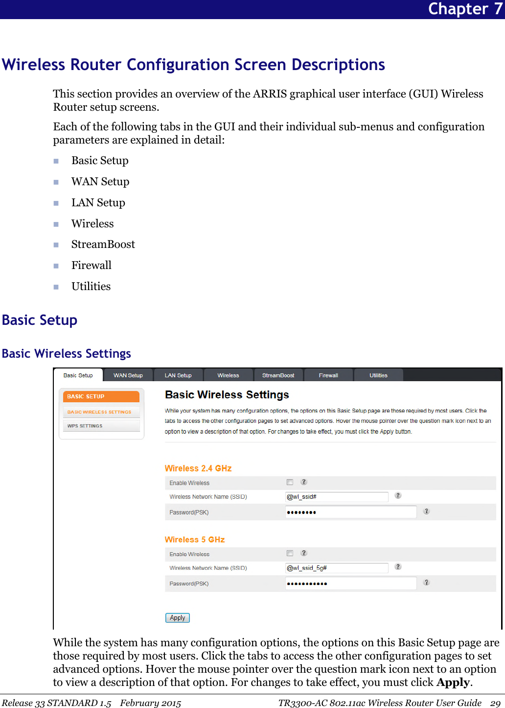 Release 33 STANDARD 1.5 February 2015 TR3300-AC 802.11ac Wireless Router User Guide 29Chapter 7Wireless Router Configuration Screen DescriptionsThis section provides an overview of the ARRIS graphical user interface (GUI) WirelessRouter setup screens.Each of the following tabs in the GUI and their individual sub-menus and configurationparameters are explained in detail:Basic SetupWAN SetupLAN SetupWirelessStreamBoostFirewallUtilitiesBasic SetupBasic Wireless SettingsWhile the system has many configuration options, the options on this Basic Setup page arethose required by most users. Click the tabs to access the other configuration pages to setadvanced options. Hover the mouse pointer over the question mark icon next to an optionto view a description of that option. For changes to take effect, you must click Apply.