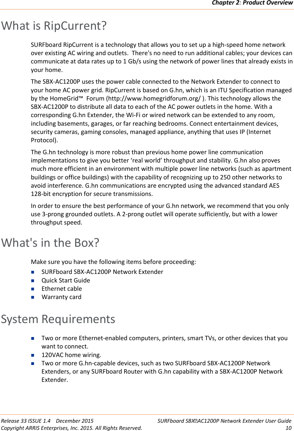 Chapter 2: Product Overview  Release 33 ISSUE 1.4    December 2015 SURFboard SBXAC1200P Network Extender User Guide Copyright ARRIS Enterprises, Inc. 2015. All Rights Reserved. 10  What is RipCurrent? SURFboard RipCurrent is a technology that allows you to set up a high-speed home network over existing AC wiring and outlets.  There's no need to run additional cables; your devices can communicate at data rates up to 1 Gb/s using the network of power lines that already exists in your home. The SBX-AC1200P uses the power cable connected to the Network Extender to connect to your home AC power grid. RipCurrent is based on G.hn, which is an ITU Specification managed by the HomeGrid&trade;  Forum (http://www.homegridforum.org/ ). This technology allows the SBX-AC1200P to distribute all data to each of the AC power outlets in the home. With a corresponding G.hn Extender, the Wi-Fi or wired network can be extended to any room, including basements, garages, or far reaching bedrooms. Connect entertainment devices, security cameras, gaming consoles, managed appliance, anything that uses IP (Internet Protocol).  The G.hn technology is more robust than previous home power line communication implementations to give you better &lsquo;real world&rsquo; throughput and stability. G.hn also proves much more efficient in an environment with multiple power line networks (such as apartment buildings or office buildings) with the capability of recognizing up to 250 other networks to avoid interference. G.hn communications are encrypted using the advanced standard AES 128-bit encryption for secure transmissions. In order to ensure the best performance of your G.hn network, we recommend that you only use 3-prong grounded outlets. A 2-prong outlet will operate sufficiently, but with a lower throughput speed.   What's in the Box? Make sure you have the following items before proceeding:  SURFboard SBX-AC1200P Network Extender  Quick Start Guide  Ethernet cable  Warranty card   System Requirements  Two or more Ethernet-enabled computers, printers, smart TVs, or other devices that you want to connect.  120VAC home wiring.  Two or more G.hn-capable devices, such as two SURFboard SBX-AC1200P Network Extenders, or any SURFboard Router with G.hn capability with a SBX-AC1200P Network Extender.   