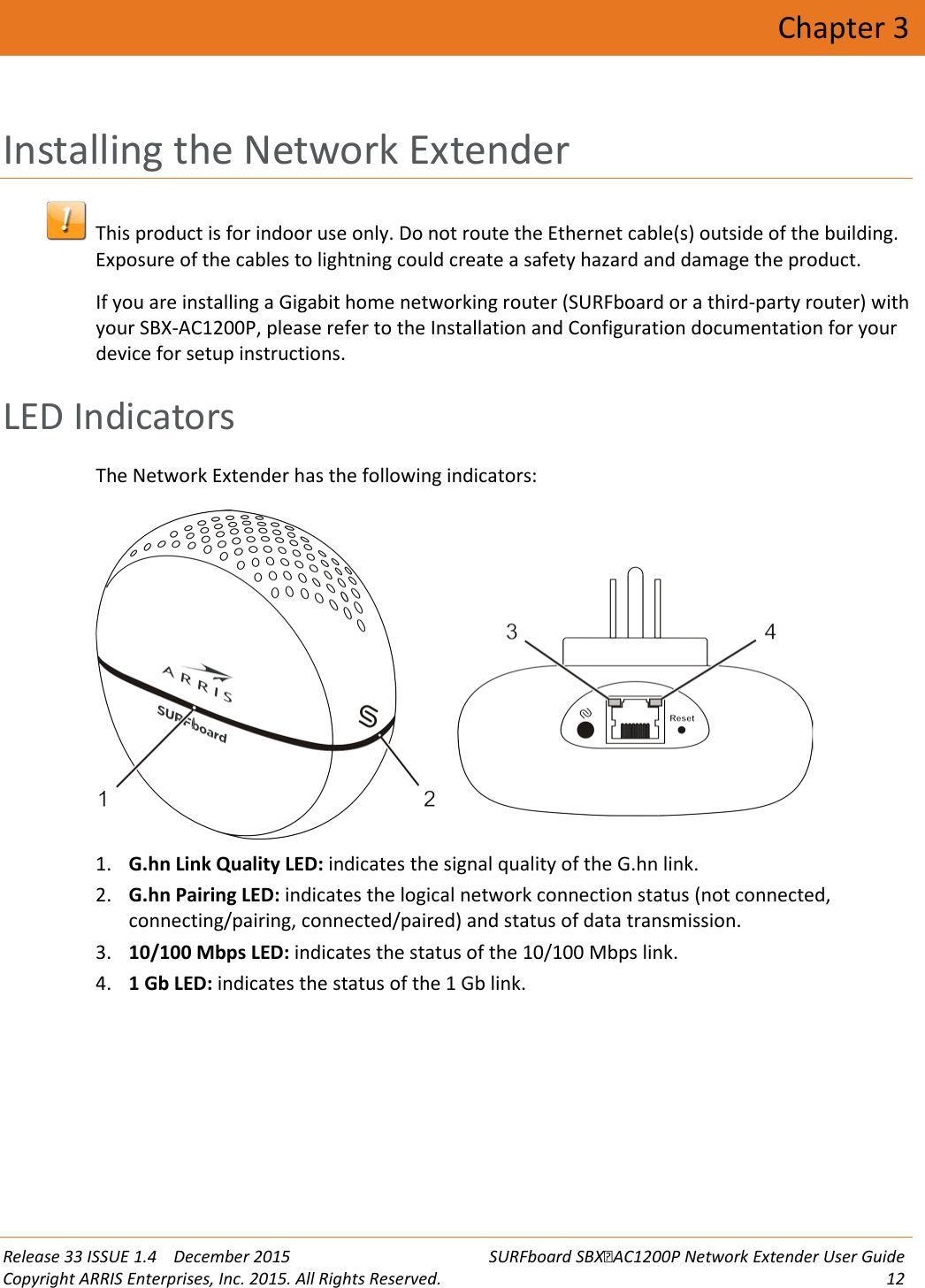  Release 33 ISSUE 1.4    December 2015 SURFboard SBXAC1200P Network Extender User Guide Copyright ARRIS Enterprises, Inc. 2015. All Rights Reserved. 12  Chapter 3 Installing the Network Extender  This product is for indoor use only. Do not route the Ethernet cable(s) outside of the building. Exposure of the cables to lightning could create a safety hazard and damage the product. If you are installing a Gigabit home networking router (SURFboard or a third-party router) with your SBX-AC1200P, please refer to the Installation and Configuration documentation for your device for setup instructions.    LED Indicators The Network Extender has the following indicators:  1. G.hn Link Quality LED: indicates the signal quality of the G.hn link. 2. G.hn Pairing LED: indicates the logical network connection status (not connected, connecting/pairing, connected/paired) and status of data transmission. 3. 10/100 Mbps LED: indicates the status of the 10/100 Mbps link. 4. 1 Gb LED: indicates the status of the 1 Gb link.   