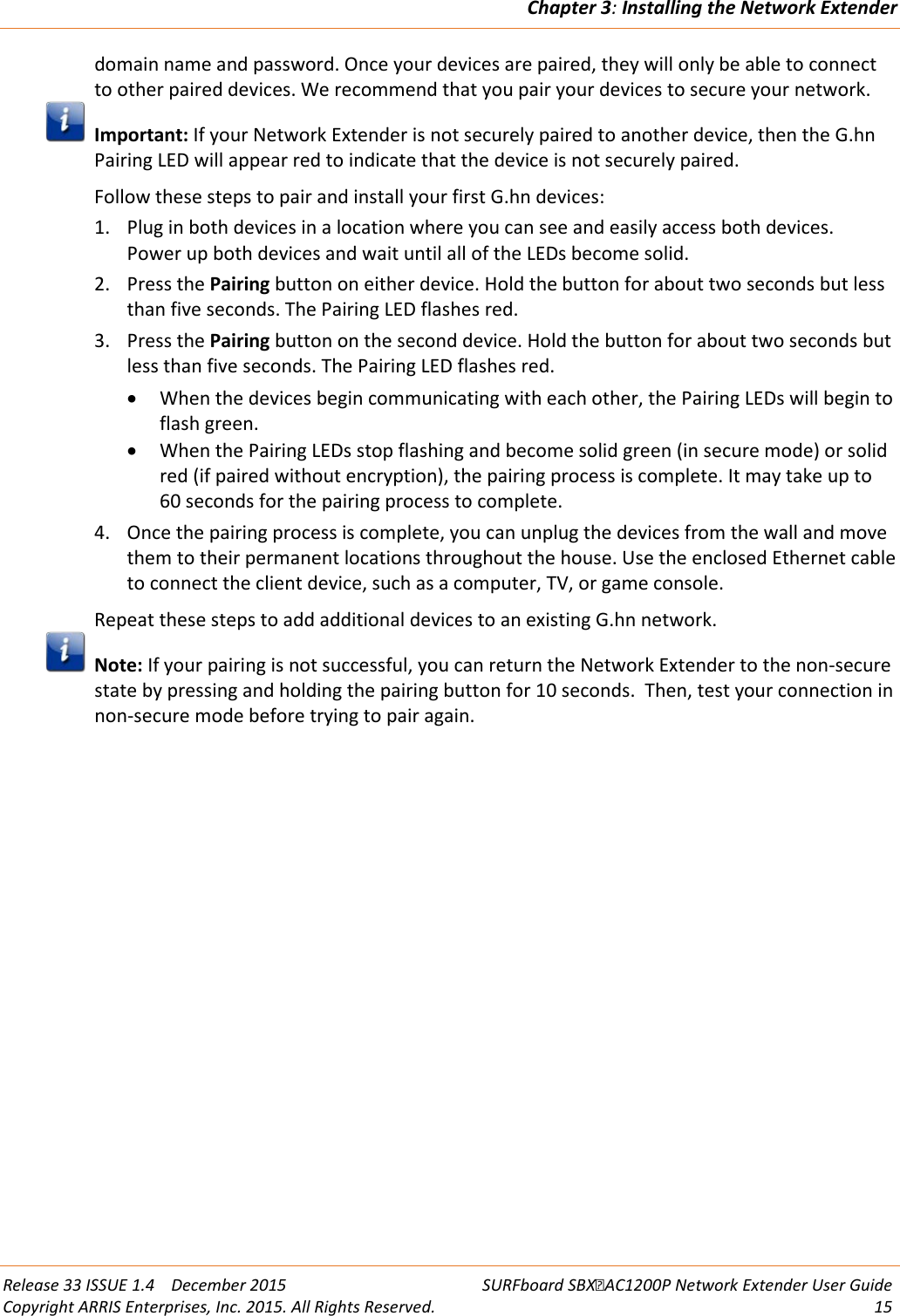 Chapter 3: Installing the Network Extender  Release 33 ISSUE 1.4    December 2015 SURFboard SBXAC1200P Network Extender User Guide Copyright ARRIS Enterprises, Inc. 2015. All Rights Reserved. 15  domain name and password. Once your devices are paired, they will only be able to connect to other paired devices. We recommend that you pair your devices to secure your network.  Important: If your Network Extender is not securely paired to another device, then the G.hn Pairing LED will appear red to indicate that the device is not securely paired. Follow these steps to pair and install your first G.hn devices: 1. Plug in both devices in a location where you can see and easily access both devices.  Power up both devices and wait until all of the LEDs become solid. 2. Press the Pairing button on either device. Hold the button for about two seconds but less than five seconds. The Pairing LED flashes red. 3. Press the Pairing button on the second device. Hold the button for about two seconds but less than five seconds. The Pairing LED flashes red.  &bull; When the devices begin communicating with each other, the Pairing LEDs will begin to flash green. &bull; When the Pairing LEDs stop flashing and become solid green (in secure mode) or solid red (if paired without encryption), the pairing process is complete. It may take up to 60 seconds for the pairing process to complete. 4. Once the pairing process is complete, you can unplug the devices from the wall and move them to their permanent locations throughout the house. Use the enclosed Ethernet cable to connect the client device, such as a computer, TV, or game console.  Repeat these steps to add additional devices to an existing G.hn network.  Note: If your pairing is not successful, you can return the Network Extender to the non-secure state by pressing and holding the pairing button for 10 seconds.  Then, test your connection in non-secure mode before trying to pair again.  