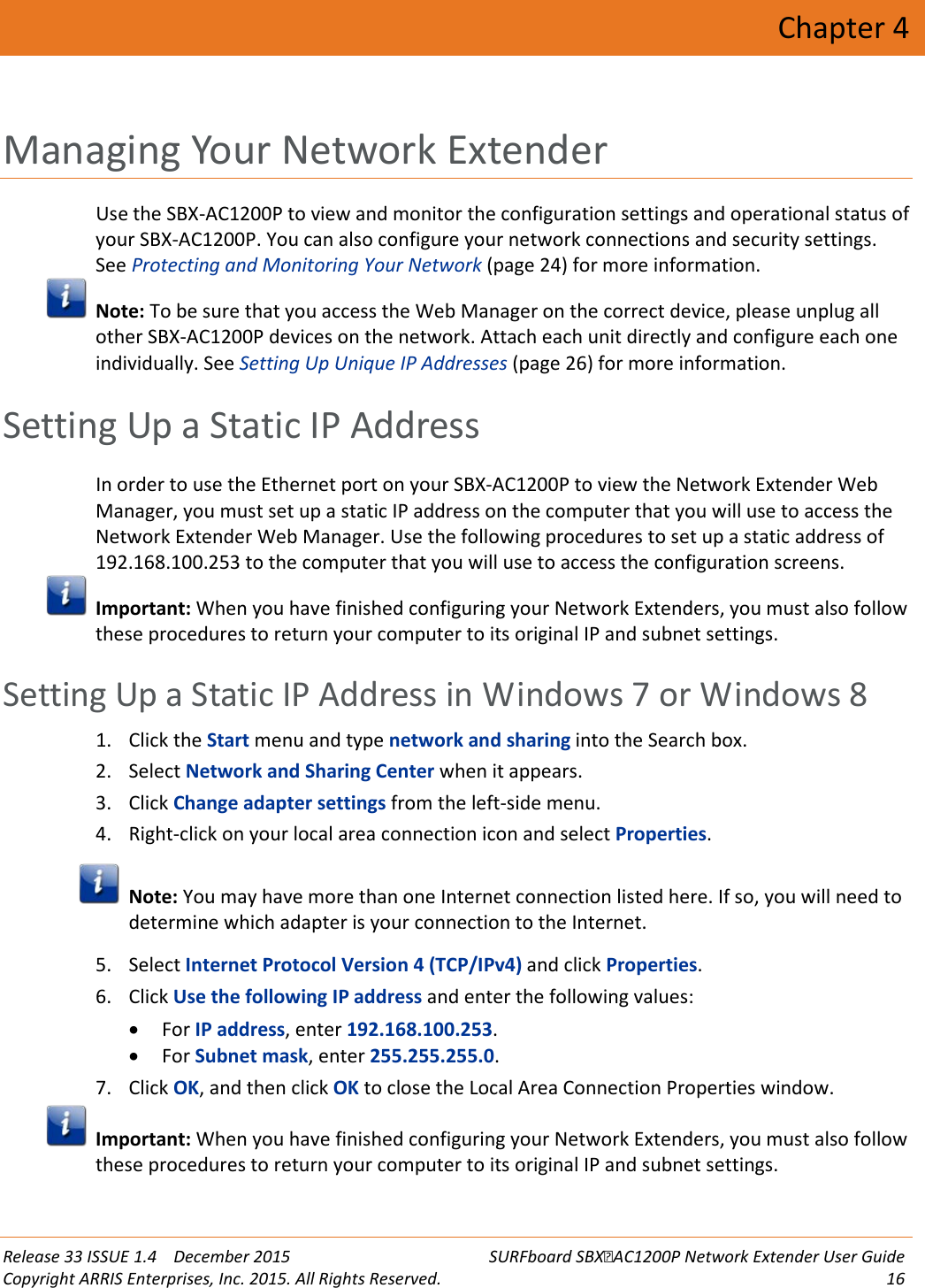  Release 33 ISSUE 1.4    December 2015 SURFboard SBXAC1200P Network Extender User Guide Copyright ARRIS Enterprises, Inc. 2015. All Rights Reserved. 16  Chapter 4 Managing Your Network Extender Use the SBX-AC1200P to view and monitor the configuration settings and operational status of your SBX-AC1200P. You can also configure your network connections and security settings. See Protecting and Monitoring Your Network (page 24) for more information.  Note: To be sure that you access the Web Manager on the correct device, please unplug all other SBX-AC1200P devices on the network. Attach each unit directly and configure each one individually. See Setting Up Unique IP Addresses (page 26) for more information.   Setting Up a Static IP Address In order to use the Ethernet port on your SBX-AC1200P to view the Network Extender Web Manager, you must set up a static IP address on the computer that you will use to access the Network Extender Web Manager. Use the following procedures to set up a static address of 192.168.100.253 to the computer that you will use to access the configuration screens.  Important: When you have finished configuring your Network Extenders, you must also follow these procedures to return your computer to its original IP and subnet settings.   Setting Up a Static IP Address in Windows 7 or Windows 8 1. Click the Start menu and type network and sharing into the Search box. 2. Select Network and Sharing Center when it appears. 3. Click Change adapter settings from the left-side menu. 4. Right-click on your local area connection icon and select Properties.  Note: You may have more than one Internet connection listed here. If so, you will need to determine which adapter is your connection to the Internet. 5. Select Internet Protocol Version 4 (TCP/IPv4) and click Properties. 6. Click Use the following IP address and enter the following values: &bull; For IP address, enter 192.168.100.253. &bull; For Subnet mask, enter 255.255.255.0. 7. Click OK, and then click OK to close the Local Area Connection Properties window.  Important: When you have finished configuring your Network Extenders, you must also follow these procedures to return your computer to its original IP and subnet settings.   