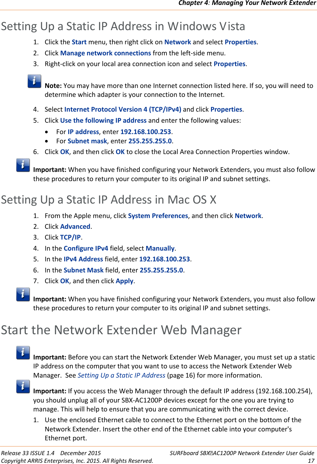 Chapter 4: Managing Your Network Extender  Release 33 ISSUE 1.4    December 2015 SURFboard SBXAC1200P Network Extender User Guide Copyright ARRIS Enterprises, Inc. 2015. All Rights Reserved. 17  Setting Up a Static IP Address in Windows Vista 1. Click the Start menu, then right click on Network and select Properties. 2. Click Manage network connections from the left-side menu. 3. Right-click on your local area connection icon and select Properties.  Note: You may have more than one Internet connection listed here. If so, you will need to determine which adapter is your connection to the Internet. 4. Select Internet Protocol Version 4 (TCP/IPv4) and click Properties. 5. Click Use the following IP address and enter the following values: &bull; For IP address, enter 192.168.100.253. &bull; For Subnet mask, enter 255.255.255.0. 6. Click OK, and then click OK to close the Local Area Connection Properties window.  Important: When you have finished configuring your Network Extenders, you must also follow these procedures to return your computer to its original IP and subnet settings.   Setting Up a Static IP Address in Mac OS X 1. From the Apple menu, click System Preferences, and then click Network. 2. Click Advanced. 3. Click TCP/IP. 4. In the Configure IPv4 field, select Manually. 5. In the IPv4 Address field, enter 192.168.100.253. 6. In the Subnet Mask field, enter 255.255.255.0. 7. Click OK, and then click Apply.  Important: When you have finished configuring your Network Extenders, you must also follow these procedures to return your computer to its original IP and subnet settings.   Start the Network Extender Web Manager  Important: Before you can start the Network Extender Web Manager, you must set up a static IP address on the computer that you want to use to access the Network Extender Web Manager.  See Setting Up a Static IP Address (page 16) for more information.  Important: If you access the Web Manager through the default IP address (192.168.100.254), you should unplug all of your SBX-AC1200P devices except for the one you are trying to manage. This will help to ensure that you are communicating with the correct device. 1. Use the enclosed Ethernet cable to connect to the Ethernet port on the bottom of the Network Extender. Insert the other end of the Ethernet cable into your computer's Ethernet port. 
