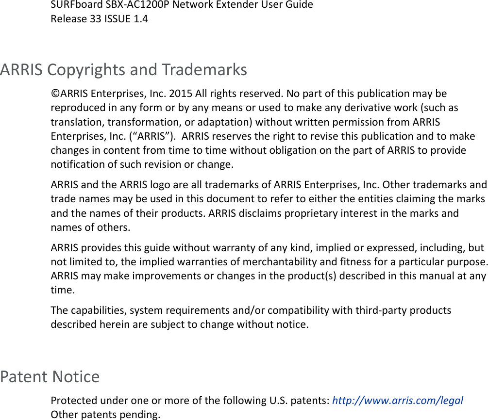   SURFboard SBX-AC1200P Network Extender User Guide Release 33 ISSUE 1.4  ARRIS Copyrights and Trademarks &copy;ARRIS Enterprises, Inc. 2015 All rights reserved. No part of this publication may be reproduced in any form or by any means or used to make any derivative work (such as translation, transformation, or adaptation) without written permission from ARRIS Enterprises, Inc. (&ldquo;ARRIS&rdquo;).  ARRIS reserves the right to revise this publication and to make changes in content from time to time without obligation on the part of ARRIS to provide notification of such revision or change.  ARRIS and the ARRIS logo are all trademarks of ARRIS Enterprises, Inc. Other trademarks and trade names may be used in this document to refer to either the entities claiming the marks and the names of their products. ARRIS disclaims proprietary interest in the marks and names of others.  ARRIS provides this guide without warranty of any kind, implied or expressed, including, but not limited to, the implied warranties of merchantability and fitness for a particular purpose. ARRIS may make improvements or changes in the product(s) described in this manual at any time. The capabilities, system requirements and/or compatibility with third-party products described herein are subject to change without notice.     Patent Notice Protected under one or more of the following U.S. patents: http://www.arris.com/legal Other patents pending.  