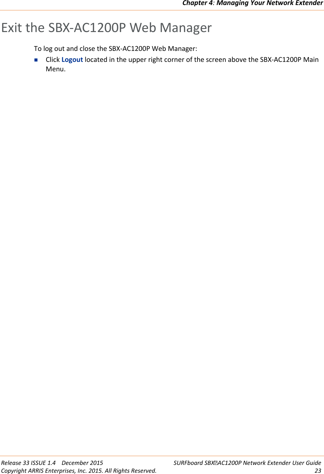 Chapter 4: Managing Your Network Extender  Release 33 ISSUE 1.4    December 2015 SURFboard SBXAC1200P Network Extender User Guide Copyright ARRIS Enterprises, Inc. 2015. All Rights Reserved. 23  Exit the SBX-AC1200P Web Manager To log out and close the SBX-AC1200P Web Manager:  Click Logout located in the upper right corner of the screen above the SBX-AC1200P Main Menu.  