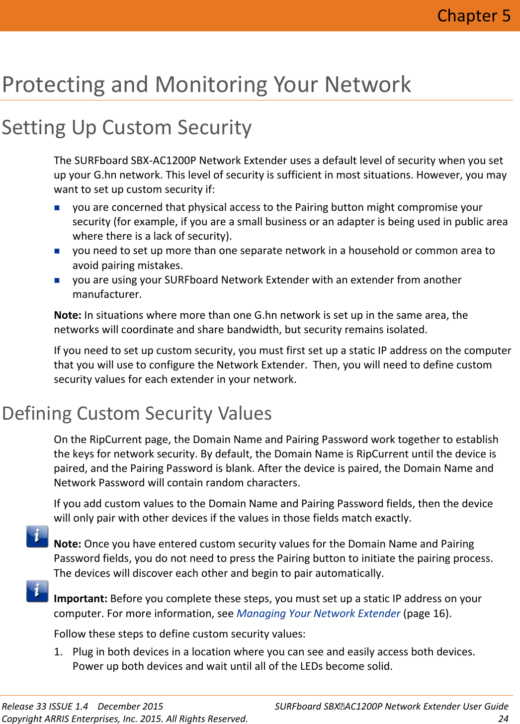  Release 33 ISSUE 1.4    December 2015 SURFboard SBXAC1200P Network Extender User Guide Copyright ARRIS Enterprises, Inc. 2015. All Rights Reserved. 24  Chapter 5 Protecting and Monitoring Your Network Setting Up Custom Security The SURFboard SBX-AC1200P Network Extender uses a default level of security when you set up your G.hn network. This level of security is sufficient in most situations. However, you may want to set up custom security if:  you are concerned that physical access to the Pairing button might compromise your security (for example, if you are a small business or an adapter is being used in public area where there is a lack of security).  you need to set up more than one separate network in a household or common area to avoid pairing mistakes.  you are using your SURFboard Network Extender with an extender from another manufacturer. Note: In situations where more than one G.hn network is set up in the same area, the networks will coordinate and share bandwidth, but security remains isolated. If you need to set up custom security, you must first set up a static IP address on the computer that you will use to configure the Network Extender.  Then, you will need to define custom security values for each extender in your network.   Defining Custom Security Values On the RipCurrent page, the Domain Name and Pairing Password work together to establish the keys for network security. By default, the Domain Name is RipCurrent until the device is paired, and the Pairing Password is blank. After the device is paired, the Domain Name and Network Password will contain random characters. If you add custom values to the Domain Name and Pairing Password fields, then the device will only pair with other devices if the values in those fields match exactly.  Note: Once you have entered custom security values for the Domain Name and Pairing Password fields, you do not need to press the Pairing button to initiate the pairing process. The devices will discover each other and begin to pair automatically.  Important: Before you complete these steps, you must set up a static IP address on your computer. For more information, see Managing Your Network Extender (page 16). Follow these steps to define custom security values: 1. Plug in both devices in a location where you can see and easily access both devices.  Power up both devices and wait until all of the LEDs become solid. 