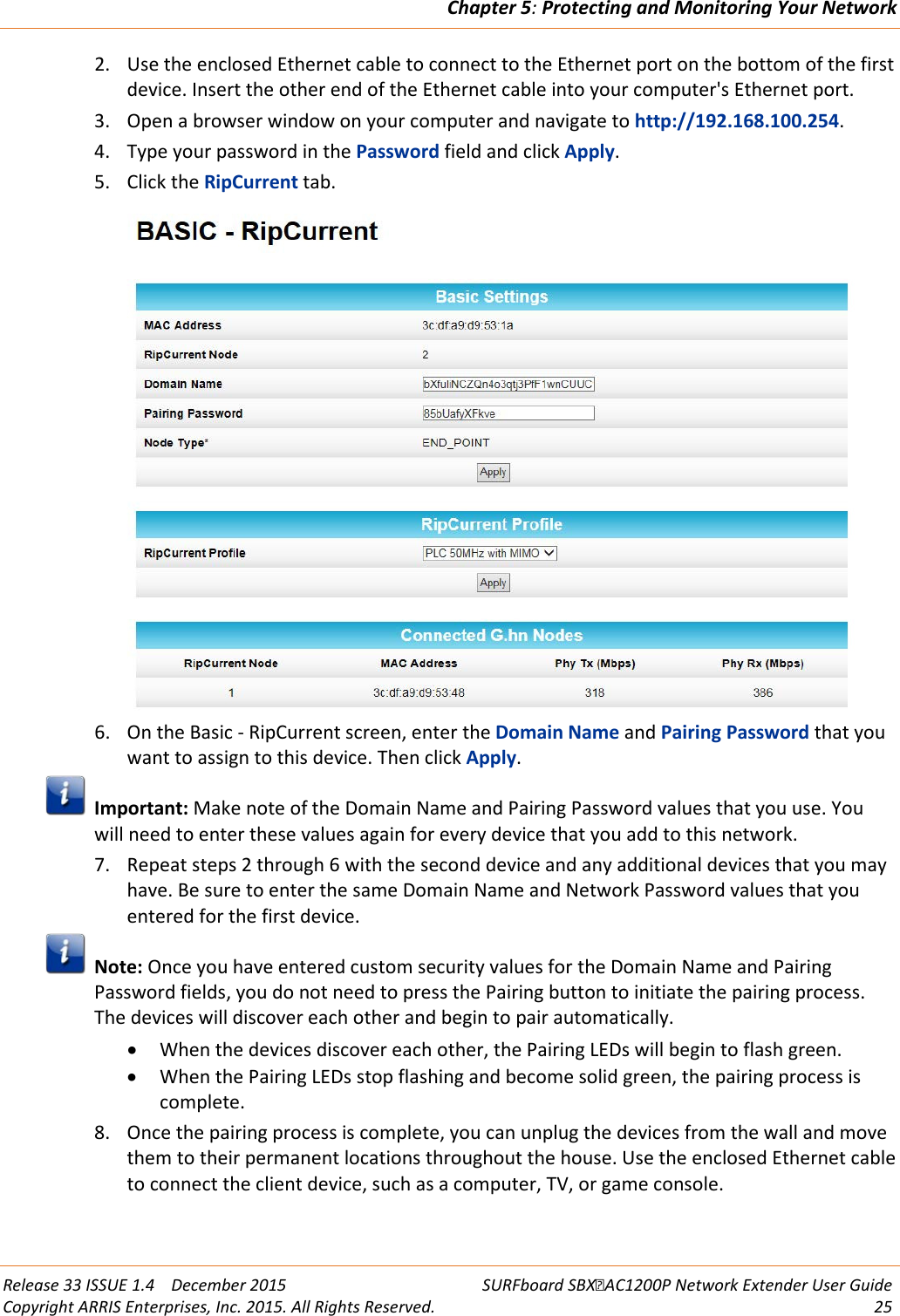Chapter 5: Protecting and Monitoring Your Network  Release 33 ISSUE 1.4    December 2015 SURFboard SBXAC1200P Network Extender User Guide Copyright ARRIS Enterprises, Inc. 2015. All Rights Reserved. 25  2. Use the enclosed Ethernet cable to connect to the Ethernet port on the bottom of the first device. Insert the other end of the Ethernet cable into your computer's Ethernet port. 3. Open a browser window on your computer and navigate to http://192.168.100.254. 4. Type your password in the Password field and click Apply. 5. Click the RipCurrent tab.  6. On the Basic - RipCurrent screen, enter the Domain Name and Pairing Password that you want to assign to this device. Then click Apply.   Important: Make note of the Domain Name and Pairing Password values that you use. You will need to enter these values again for every device that you add to this network. 7. Repeat steps 2 through 6 with the second device and any additional devices that you may have. Be sure to enter the same Domain Name and Network Password values that you entered for the first device.  Note: Once you have entered custom security values for the Domain Name and Pairing Password fields, you do not need to press the Pairing button to initiate the pairing process. The devices will discover each other and begin to pair automatically. &bull; When the devices discover each other, the Pairing LEDs will begin to flash green. &bull; When the Pairing LEDs stop flashing and become solid green, the pairing process is complete.  8. Once the pairing process is complete, you can unplug the devices from the wall and move them to their permanent locations throughout the house. Use the enclosed Ethernet cable to connect the client device, such as a computer, TV, or game console.    