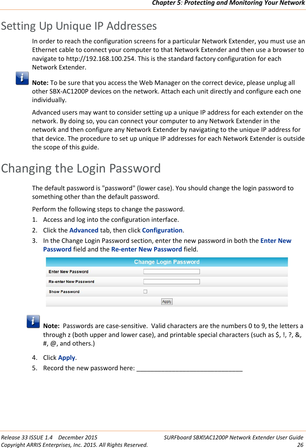 Chapter 5: Protecting and Monitoring Your Network  Release 33 ISSUE 1.4    December 2015 SURFboard SBXAC1200P Network Extender User Guide Copyright ARRIS Enterprises, Inc. 2015. All Rights Reserved. 26  Setting Up Unique IP Addresses In order to reach the configuration screens for a particular Network Extender, you must use an Ethernet cable to connect your computer to that Network Extender and then use a browser to navigate to http://192.168.100.254. This is the standard factory configuration for each Network Extender.  Note: To be sure that you access the Web Manager on the correct device, please unplug all other SBX-AC1200P devices on the network. Attach each unit directly and configure each one individually. Advanced users may want to consider setting up a unique IP address for each extender on the network. By doing so, you can connect your computer to any Network Extender in the network and then configure any Network Extender by navigating to the unique IP address for that device. The procedure to set up unique IP addresses for each Network Extender is outside the scope of this guide.   Changing the Login Password The default password is "password" (lower case). You should change the login password to something other than the default password. Perform the following steps to change the password. 1. Access and log into the configuration interface. 2. Click the Advanced tab, then click Configuration. 3. In the Change Login Password section, enter the new password in both the Enter New Password field and the Re-enter New Password field.   Note:  Passwords are case-sensitive.  Valid characters are the numbers 0 to 9, the letters a through z (both upper and lower case), and printable special characters (such as $, !, ?, &amp;, #, @, and others.) 4. Click Apply. 5. Record the new password here: ______________________________  