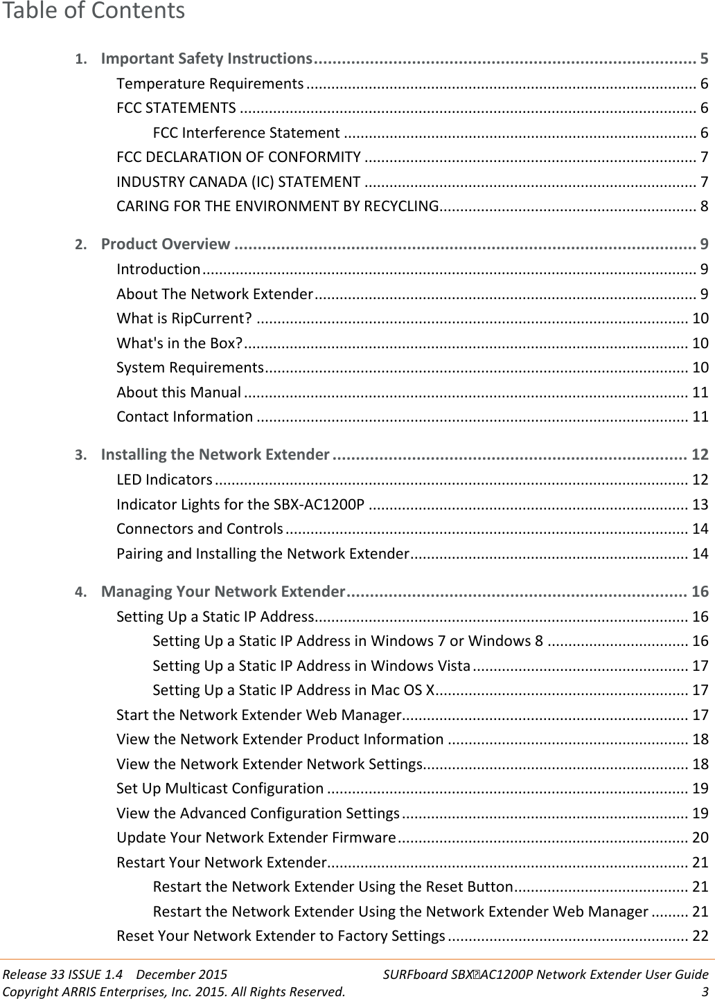  Release 33 ISSUE 1.4    December 2015 SURFboard SBXAC1200P Network Extender User Guide Copyright ARRIS Enterprises, Inc. 2015. All Rights Reserved.  3  Table of Contents 1. Important Safety Instructions .................................................................................. 5 Temperature Requirements .............................................................................................. 6 FCC STATEMENTS .............................................................................................................. 6 FCC Interference Statement ..................................................................................... 6 FCC DECLARATION OF CONFORMITY ................................................................................ 7 INDUSTRY CANADA (IC) STATEMENT ................................................................................ 7 CARING FOR THE ENVIRONMENT BY RECYCLING .............................................................. 8 2. Product Overview ................................................................................................... 9 Introduction ....................................................................................................................... 9 About The Network Extender ............................................................................................ 9 What is RipCurrent? ........................................................................................................ 10 What's in the Box? ........................................................................................................... 10 System Requirements ...................................................................................................... 10 About this Manual ........................................................................................................... 11 Contact Information ........................................................................................................ 11 3. Installing the Network Extender ............................................................................ 12 LED Indicators .................................................................................................................. 12 Indicator Lights for the SBX-AC1200P ............................................................................. 13 Connectors and Controls ................................................................................................. 14 Pairing and Installing the Network Extender ................................................................... 14 4. Managing Your Network Extender ......................................................................... 16 Setting Up a Static IP Address .......................................................................................... 16 Setting Up a Static IP Address in Windows 7 or Windows 8 .................................. 16 Setting Up a Static IP Address in Windows Vista .................................................... 17 Setting Up a Static IP Address in Mac OS X ............................................................. 17 Start the Network Extender Web Manager..................................................................... 17 View the Network Extender Product Information .......................................................... 18 View the Network Extender Network Settings................................................................ 18 Set Up Multicast Configuration ....................................................................................... 19 View the Advanced Configuration Settings ..................................................................... 19 Update Your Network Extender Firmware ...................................................................... 20 Restart Your Network Extender ....................................................................................... 21 Restart the Network Extender Using the Reset Button .......................................... 21 Restart the Network Extender Using the Network Extender Web Manager ......... 21 Reset Your Network Extender to Factory Settings .......................................................... 22 