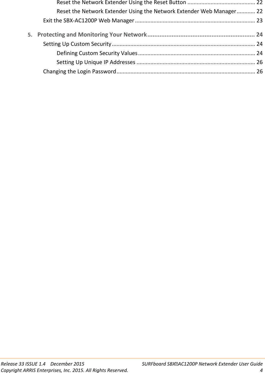  Release 33 ISSUE 1.4    December 2015 SURFboard SBXAC1200P Network Extender User Guide Copyright ARRIS Enterprises, Inc. 2015. All Rights Reserved.  4  Reset the Network Extender Using the Reset Button ............................................ 22 Reset the Network Extender Using the Network Extender Web Manager ............ 22 Exit the SBX-AC1200P Web Manager .............................................................................. 23 5. Protecting and Monitoring Your Network .............................................................. 24 Setting Up Custom Security ............................................................................................. 24 Defining Custom Security Values ............................................................................ 24 Setting Up Unique IP Addresses ............................................................................. 26 Changing the Login Password .......................................................................................... 26   