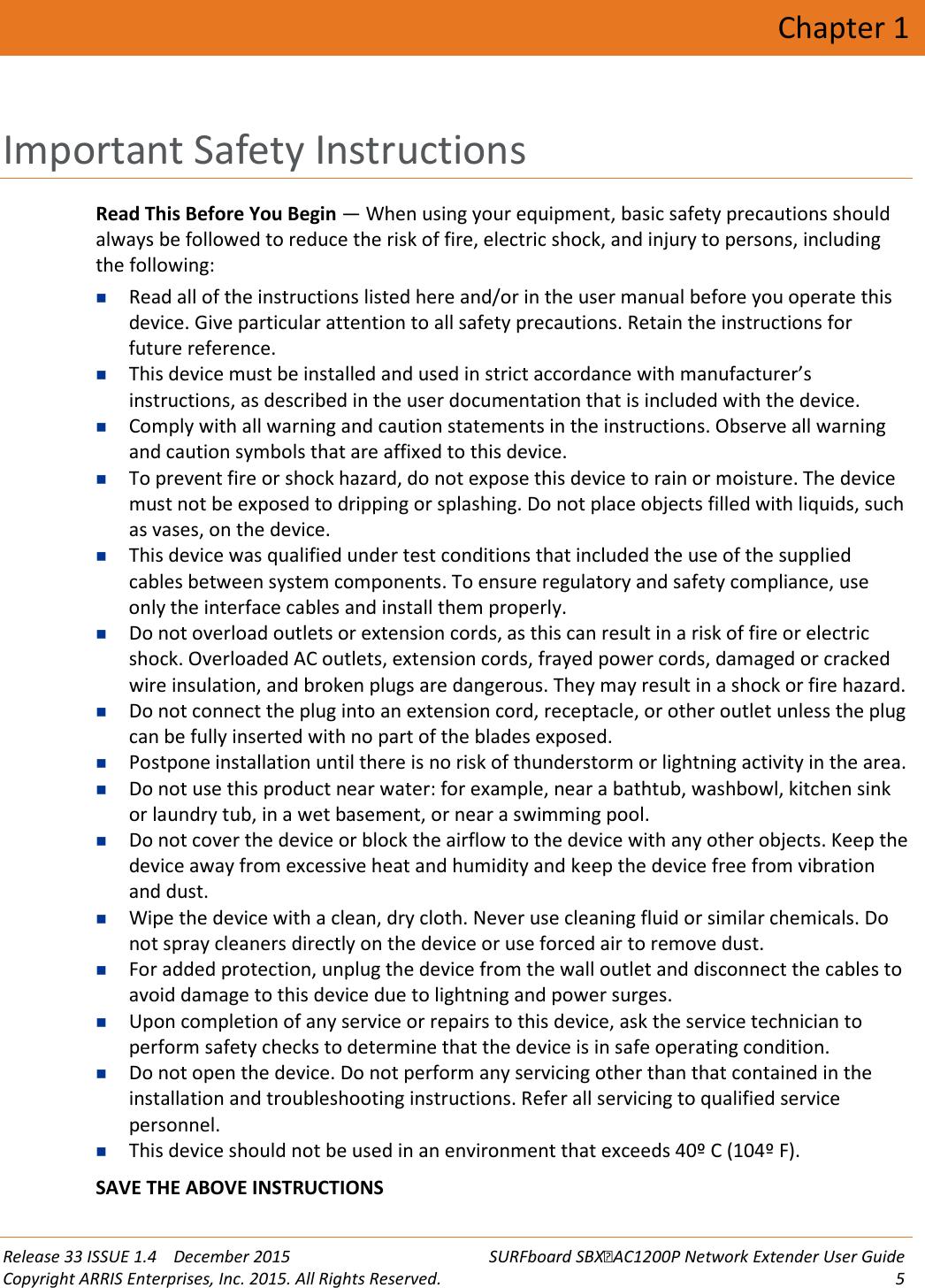  Release 33 ISSUE 1.4    December 2015 SURFboard SBXAC1200P Network Extender User Guide Copyright ARRIS Enterprises, Inc. 2015. All Rights Reserved.  5  Chapter 1 Important Safety Instructions Read This Before You Begin &mdash; When using your equipment, basic safety precautions should always be followed to reduce the risk of fire, electric shock, and injury to persons, including the following:  Read all of the instructions listed here and/or in the user manual before you operate this device. Give particular attention to all safety precautions. Retain the instructions for future reference.  This device must be installed and used in strict accordance with manufacturer&rsquo;s instructions, as described in the user documentation that is included with the device.  Comply with all warning and caution statements in the instructions. Observe all warning and caution symbols that are affixed to this device.  To prevent fire or shock hazard, do not expose this device to rain or moisture. The device must not be exposed to dripping or splashing. Do not place objects filled with liquids, such as vases, on the device.  This device was qualified under test conditions that included the use of the supplied cables between system components. To ensure regulatory and safety compliance, use only the interface cables and install them properly.  Do not overload outlets or extension cords, as this can result in a risk of fire or electric shock. Overloaded AC outlets, extension cords, frayed power cords, damaged or cracked wire insulation, and broken plugs are dangerous. They may result in a shock or fire hazard.  Do not connect the plug into an extension cord, receptacle, or other outlet unless the plug can be fully inserted with no part of the blades exposed.  Postpone installation until there is no risk of thunderstorm or lightning activity in the area.  Do not use this product near water: for example, near a bathtub, washbowl, kitchen sink or laundry tub, in a wet basement, or near a swimming pool.  Do not cover the device or block the airflow to the device with any other objects. Keep the device away from excessive heat and humidity and keep the device free from vibration and dust.  Wipe the device with a clean, dry cloth. Never use cleaning fluid or similar chemicals. Do not spray cleaners directly on the device or use forced air to remove dust.  For added protection, unplug the device from the wall outlet and disconnect the cables to avoid damage to this device due to lightning and power surges.  Upon completion of any service or repairs to this device, ask the service technician to perform safety checks to determine that the device is in safe operating condition.  Do not open the device. Do not perform any servicing other than that contained in the installation and troubleshooting instructions. Refer all servicing to qualified service personnel.  This device should not be used in an environment that exceeds 40&ordm; C (104&ordm; F). SAVE THE ABOVE INSTRUCTIONS   
