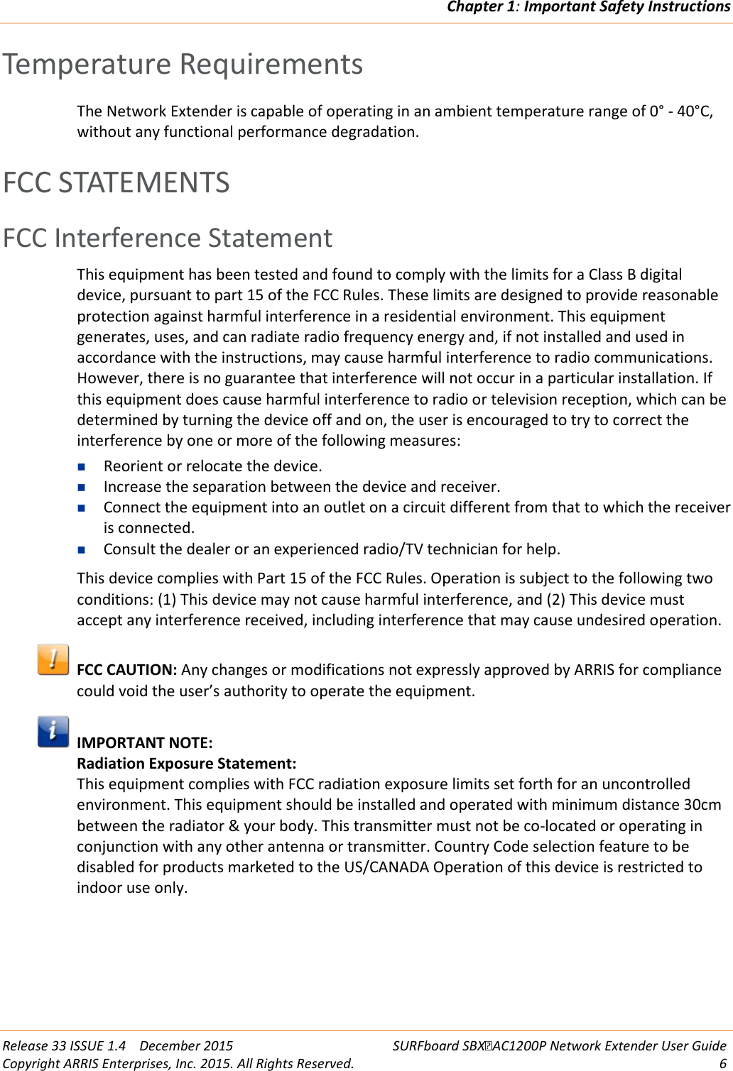 Chapter 1: Important Safety Instructions  Release 33 ISSUE 1.4    December 2015 SURFboard SBXAC1200P Network Extender User Guide Copyright ARRIS Enterprises, Inc. 2015. All Rights Reserved.  6  Temperature Requirements The Network Extender is capable of operating in an ambient temperature range of 0&deg; - 40&deg;C, without any functional performance degradation.   FCC STATEMENTS FCC Interference Statement This equipment has been tested and found to comply with the limits for a Class B digital device, pursuant to part 15 of the FCC Rules. These limits are designed to provide reasonable protection against harmful interference in a residential environment. This equipment generates, uses, and can radiate radio frequency energy and, if not installed and used in accordance with the instructions, may cause harmful interference to radio communications. However, there is no guarantee that interference will not occur in a particular installation. If this equipment does cause harmful interference to radio or television reception, which can be determined by turning the device off and on, the user is encouraged to try to correct the interference by one or more of the following measures:  Reorient or relocate the device.  Increase the separation between the device and receiver.  Connect the equipment into an outlet on a circuit different from that to which the receiver is connected.  Consult the dealer or an experienced radio/TV technician for help. This device complies with Part 15 of the FCC Rules. Operation is subject to the following two conditions: (1) This device may not cause harmful interference, and (2) This device must accept any interference received, including interference that may cause undesired operation.  FCC CAUTION: Any changes or modifications not expressly approved by ARRIS for compliance could void the user&rsquo;s authority to operate the equipment.    IMPORTANT NOTE:  Radiation Exposure Statement:  This equipment complies with FCC radiation exposure limits set forth for an uncontrolled environment. This equipment should be installed and operated with minimum distance 30cm between the radiator &amp; your body. This transmitter must not be co-located or operating in conjunction with any other antenna or transmitter. Country Code selection feature to be disabled for products marketed to the US/CANADA Operation of this device is restricted to indoor use only.   