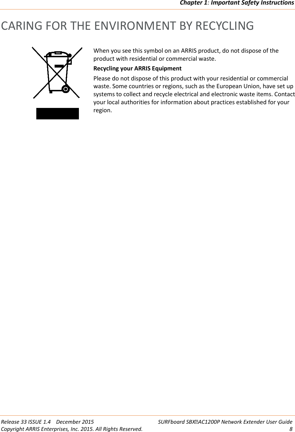 Chapter 1: Important Safety Instructions  Release 33 ISSUE 1.4    December 2015 SURFboard SBXAC1200P Network Extender User Guide Copyright ARRIS Enterprises, Inc. 2015. All Rights Reserved.  8  CARING FOR THE ENVIRONMENT BY RECYCLING   When you see this symbol on an ARRIS product, do not dispose of the product with residential or commercial waste. Recycling your ARRIS Equipment Please do not dispose of this product with your residential or commercial waste. Some countries or regions, such as the European Union, have set up systems to collect and recycle electrical and electronic waste items. Contact your local authorities for information about practices established for your region.   