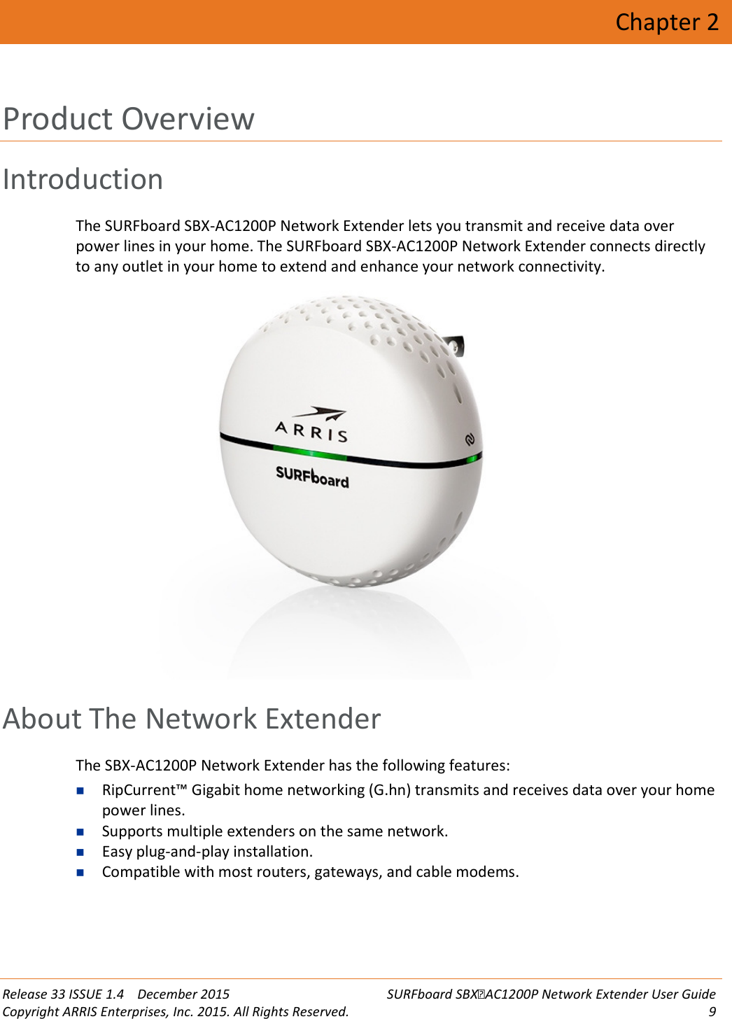  Release 33 ISSUE 1.4    December 2015 SURFboard SBXAC1200P Network Extender User Guide Copyright ARRIS Enterprises, Inc. 2015. All Rights Reserved.  9  Chapter 2 Product Overview Introduction The SURFboard SBX-AC1200P Network Extender lets you transmit and receive data over power lines in your home. The SURFboard SBX-AC1200P Network Extender connects directly to any outlet in your home to extend and enhance your network connectivity.    About The Network Extender The SBX-AC1200P Network Extender has the following features:  RipCurrent&trade; Gigabit home networking (G.hn) transmits and receives data over your home power lines.  Supports multiple extenders on the same network.  Easy plug-and-play installation.  Compatible with most routers, gateways, and cable modems.   