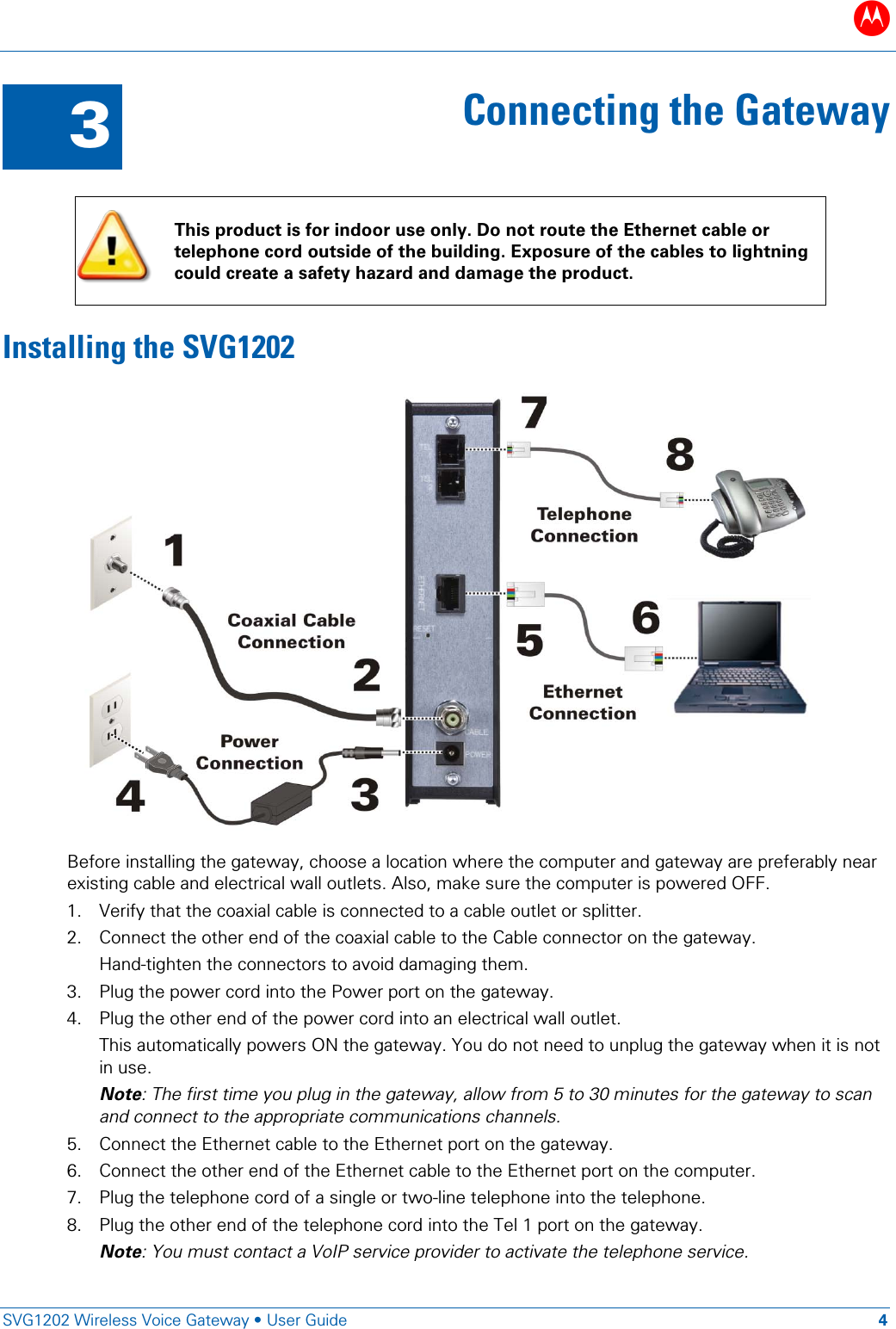 B   SVG1202 Wireless Voice Gateway &bull; User Guide 4  3 Connecting the Gateway   This product is for indoor use only. Do not route the Ethernet cable or telephone cord outside of the building. Exposure of the cables to lightning could create a safety hazard and damage the product. Installing the SVG1202  Before installing the gateway, choose a location where the computer and gateway are preferably near existing cable and electrical wall outlets. Also, make sure the computer is powered OFF. 1. Verify that the coaxial cable is connected to a cable outlet or splitter. 2. Connect the other end of the coaxial cable to the Cable connector on the gateway.  Hand-tighten the connectors to avoid damaging them. 3. Plug the power cord into the Power port on the gateway. 4. Plug the other end of the power cord into an electrical wall outlet.  This automatically powers ON the gateway. You do not need to unplug the gateway when it is not in use.  Note: The first time you plug in the gateway, allow from 5 to 30 minutes for the gateway to scan and connect to the appropriate communications channels. 5. Connect the Ethernet cable to the Ethernet port on the gateway. 6. Connect the other end of the Ethernet cable to the Ethernet port on the computer. 7. Plug the telephone cord of a single or two-line telephone into the telephone. 8. Plug the other end of the telephone cord into the Tel 1 port on the gateway. Note: You must contact a VoIP service provider to activate the telephone service. 