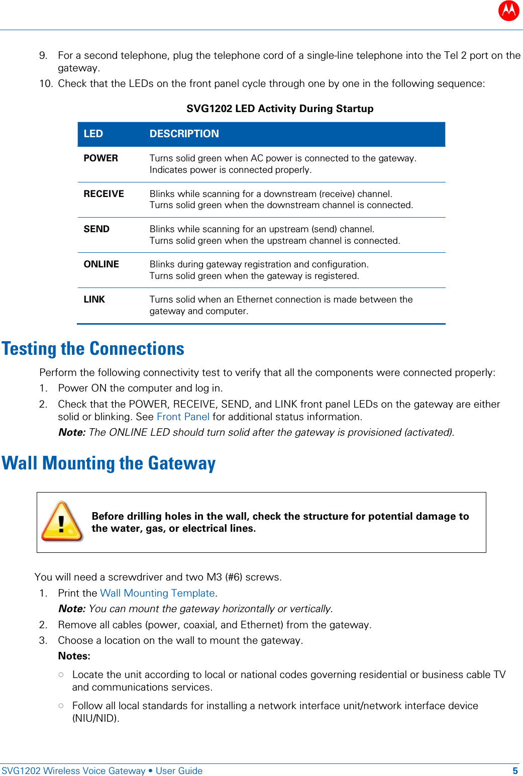 B   SVG1202 Wireless Voice Gateway &bull; User Guide 5  9. For a second telephone, plug the telephone cord of a single-line telephone into the Tel 2 port on the gateway. 10. Check that the LEDs on the front panel cycle through one by one in the following sequence: SVG1202 LED Activity During Startup LED DESCRIPTION POWER Turns solid green when AC power is connected to the gateway. Indicates power is connected properly. RECEIVE Blinks while scanning for a downstream (receive) channel. Turns solid green when the downstream channel is connected. SEND Blinks while scanning for an upstream (send) channel. Turns solid green when the upstream channel is connected. ONLINE Blinks during gateway registration and configuration. Turns solid green when the gateway is registered. LINK Turns solid when an Ethernet connection is made between the gateway and computer. Testing the Connections Perform the following connectivity test to verify that all the components were connected properly: 1. Power ON the computer and log in. 2. Check that the POWER, RECEIVE, SEND, and LINK front panel LEDs on the gateway are either solid or blinking. See Front Panel for additional status information. Note: The ONLINE LED should turn solid after the gateway is provisioned (activated). Wall Mounting the Gateway      You will need a screwdriver and two M3 (#6) screws. 1. Print the Wall Mounting Template.  Note: You can mount the gateway horizontally or vertically. 2. Remove all cables (power, coaxial, and Ethernet) from the gateway.  3. Choose a location on the wall to mount the gateway.  Notes:  &bull; Locate the unit according to local or national codes governing residential or business cable TV and communications services.  &bull; Follow all local standards for installing a network interface unit/network interface device (NIU/NID).   Before drilling holes in the wall, check the structure for potential damage to the water, gas, or electrical lines. 