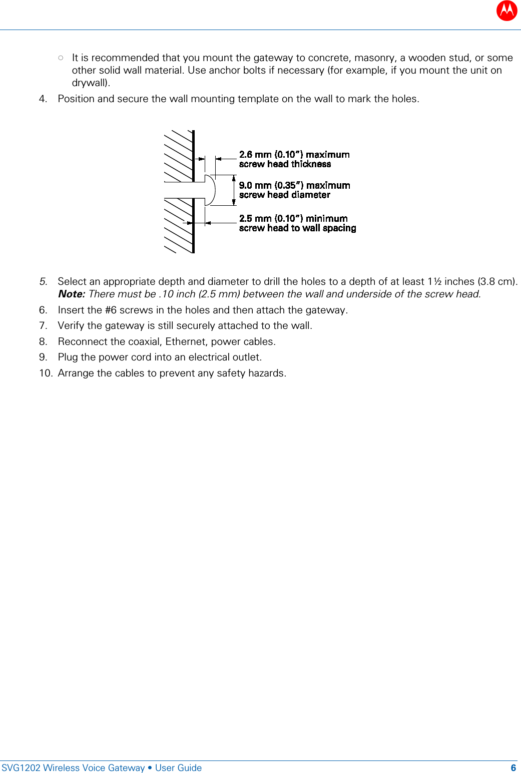 B   SVG1202 Wireless Voice Gateway &bull; User Guide 6  &bull; It is recommended that you mount the gateway to concrete, masonry, a wooden stud, or some other solid wall material. Use anchor bolts if necessary (for example, if you mount the unit on drywall). 4. Position and secure the wall mounting template on the wall to mark the holes.      5. Select an appropriate depth and diameter to drill the holes to a depth of at least 1&frac12; inches (3.8 cm). Note: There must be .10 inch (2.5 mm) between the wall and underside of the screw head. 6. Insert the #6 screws in the holes and then attach the gateway.  7. Verify the gateway is still securely attached to the wall. 8. Reconnect the coaxial, Ethernet, power cables.  9. Plug the power cord into an electrical outlet. 10. Arrange the cables to prevent any safety hazards. 