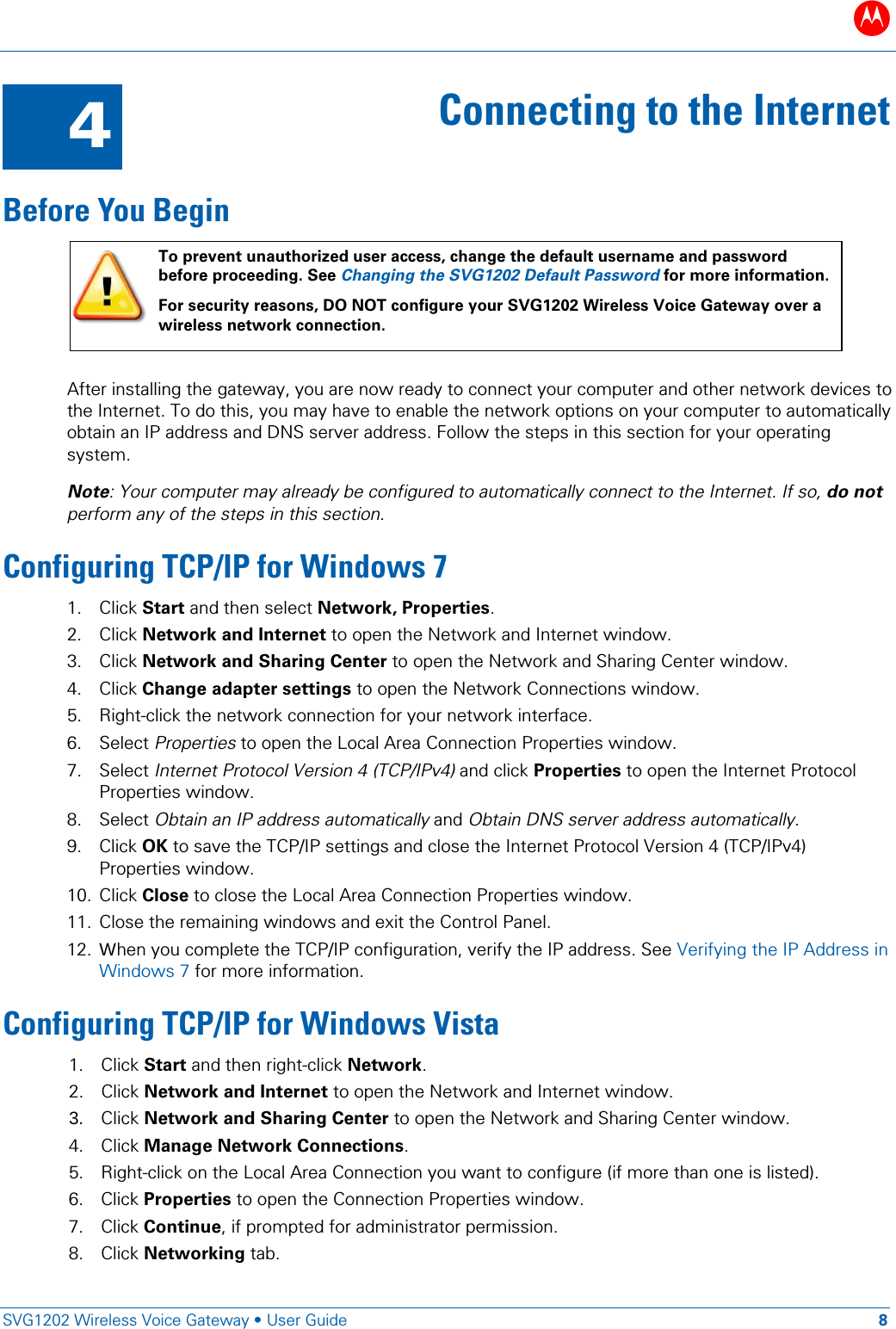 B   SVG1202 Wireless Voice Gateway &bull; User Guide 8  4 Connecting to the Internet Before You Begin  To prevent unauthorized user access, change the default username and password before proceeding. See Changing the SVG1202 Default Password for more information. For security reasons, DO NOT configure your SVG1202 Wireless Voice Gateway over a wireless network connection.  After installing the gateway, you are now ready to connect your computer and other network devices to the Internet. To do this, you may have to enable the network options on your computer to automatically obtain an IP address and DNS server address. Follow the steps in this section for your operating system. Note: Your computer may already be configured to automatically connect to the Internet. If so, do not perform any of the steps in this section.  Configuring TCP/IP for Windows 7 1. Click Start and then select Network, Properties.  2. Click Network and Internet to open the Network and Internet window. 3. Click Network and Sharing Center to open the Network and Sharing Center window. 4. Click Change adapter settings to open the Network Connections window. 5. Right-click the network connection for your network interface. 6. Select Properties to open the Local Area Connection Properties window. 7. Select Internet Protocol Version 4 (TCP/IPv4) and click Properties to open the Internet Protocol Properties window. 8. Select Obtain an IP address automatically and Obtain DNS server address automatically. 9. Click OK to save the TCP/IP settings and close the Internet Protocol Version 4 (TCP/IPv4) Properties window. 10. Click Close to close the Local Area Connection Properties window. 11. Close the remaining windows and exit the Control Panel. 12. When you complete the TCP/IP configuration, verify the IP address. See Verifying the IP Address in Windows 7 for more information. Configuring TCP/IP for Windows Vista 1. Click Start and then right-click Network. 2. Click Network and Internet to open the Network and Internet window. 3. Click Network and Sharing Center to open the Network and Sharing Center window. 4. Click Manage Network Connections. 5. Right-click on the Local Area Connection you want to configure (if more than one is listed). 6. Click Properties to open the Connection Properties window.  7. Click Continue, if prompted for administrator permission. 8. Click Networking tab. 